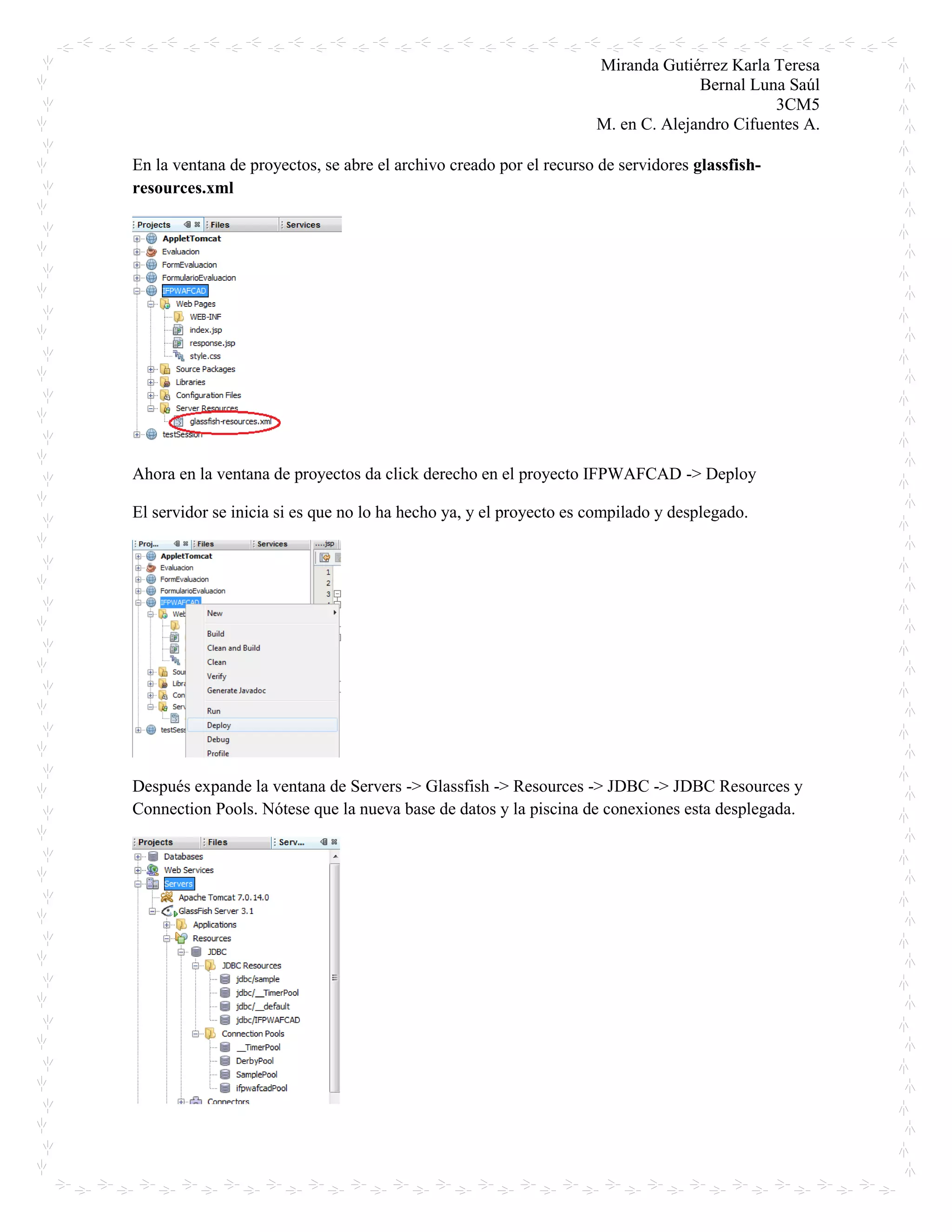Miranda Gutiérrez Karla Teresa
Bernal Luna Saúl
3CM5
M. en C. Alejandro Cifuentes A.
En la ventana de proyectos, se abre el archivo creado por el recurso de servidores glassfish-
resources.xml
Ahora en la ventana de proyectos da click derecho en el proyecto IFPWAFCAD -> Deploy
El servidor se inicia si es que no lo ha hecho ya, y el proyecto es compilado y desplegado.
Después expande la ventana de Servers -> Glassfish -> Resources -> JDBC -> JDBC Resources y
Connection Pools. Nótese que la nueva base de datos y la piscina de conexiones esta desplegada.
 