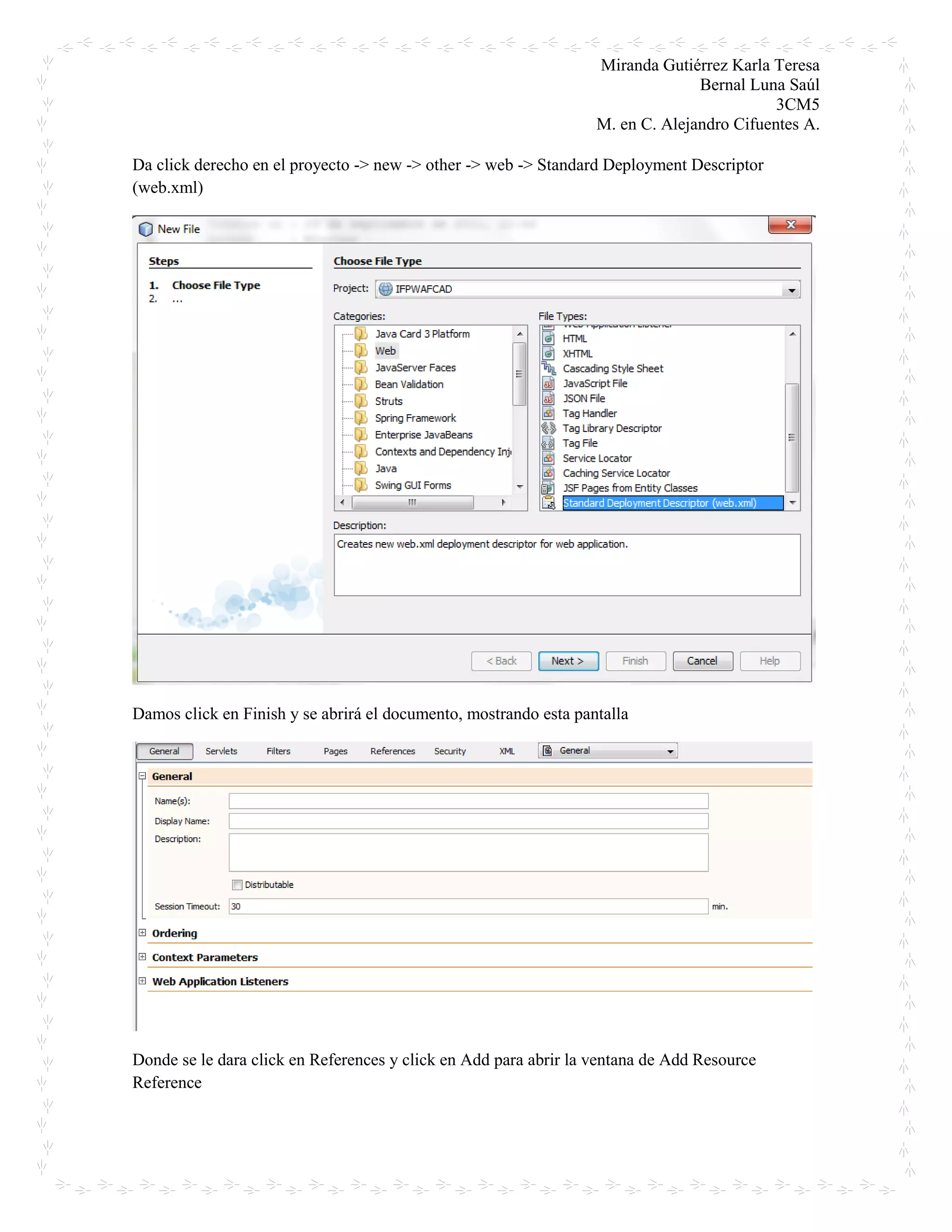 Miranda Gutiérrez Karla Teresa
Bernal Luna Saúl
3CM5
M. en C. Alejandro Cifuentes A.
Da click derecho en el proyecto -> new -> other -> web -> Standard Deployment Descriptor
(web.xml)
Damos click en Finish y se abrirá el documento, mostrando esta pantalla
Donde se le dara click en References y click en Add para abrir la ventana de Add Resource
Reference
 