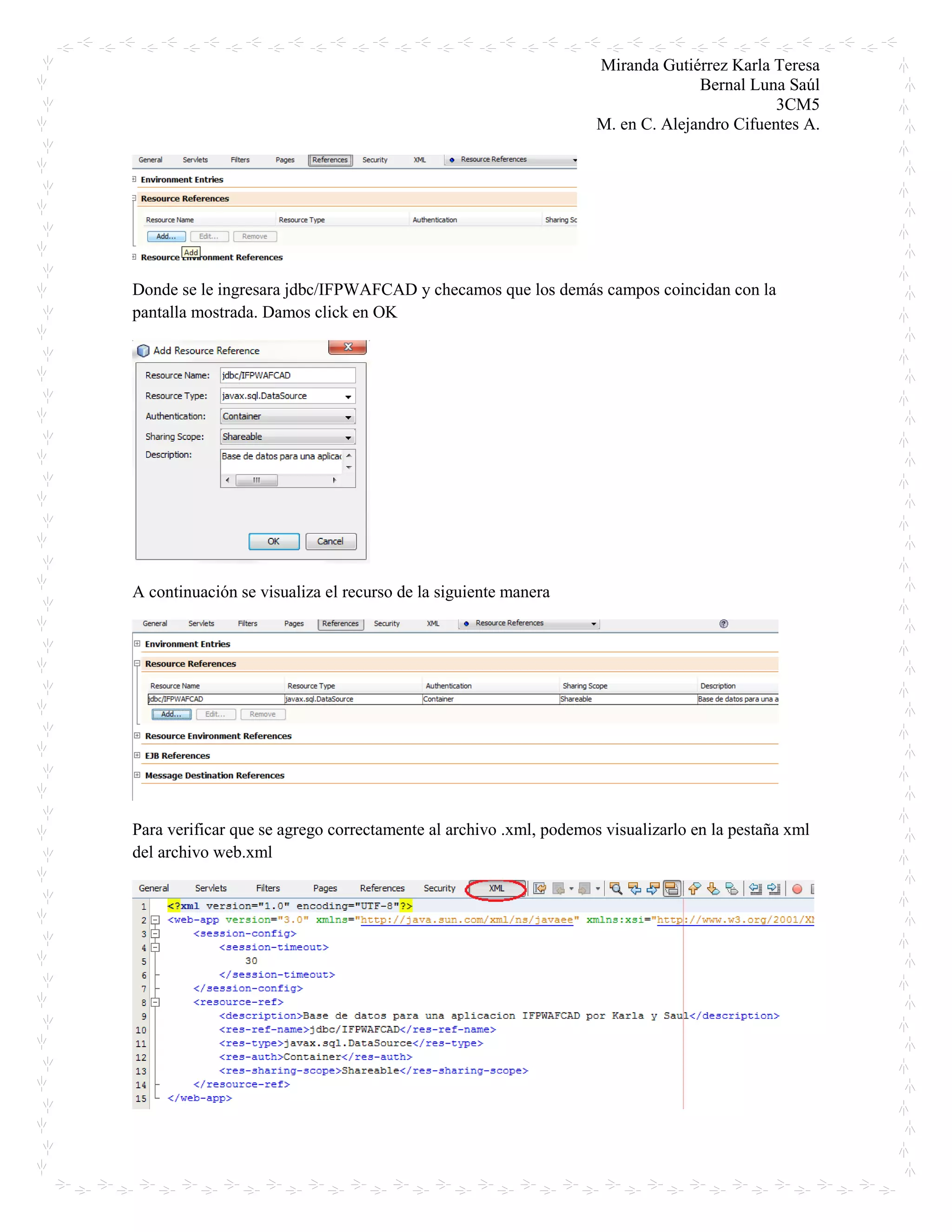 Miranda Gutiérrez Karla Teresa
Bernal Luna Saúl
3CM5
M. en C. Alejandro Cifuentes A.
Donde se le ingresara jdbc/IFPWAFCAD y checamos que los demás campos coincidan con la
pantalla mostrada. Damos click en OK
A continuación se visualiza el recurso de la siguiente manera
Para verificar que se agrego correctamente al archivo .xml, podemos visualizarlo en la pestaña xml
del archivo web.xml
 