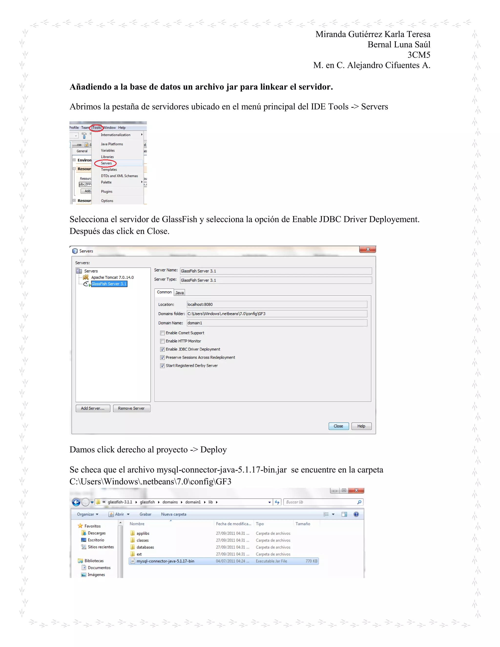 Miranda Gutiérrez Karla Teresa
Bernal Luna Saúl
3CM5
M. en C. Alejandro Cifuentes A.
Añadiendo a la base de datos un archivo jar para linkear el servidor.
Abrimos la pestaña de servidores ubicado en el menú principal del IDE Tools -> Servers
Selecciona el servidor de GlassFish y selecciona la opción de Enable JDBC Driver Deployement.
Después das click en Close.
Damos click derecho al proyecto -> Deploy
Se checa que el archivo mysql-connector-java-5.1.17-bin.jar se encuentre en la carpeta
C:UsersWindows.netbeans7.0configGF3
 