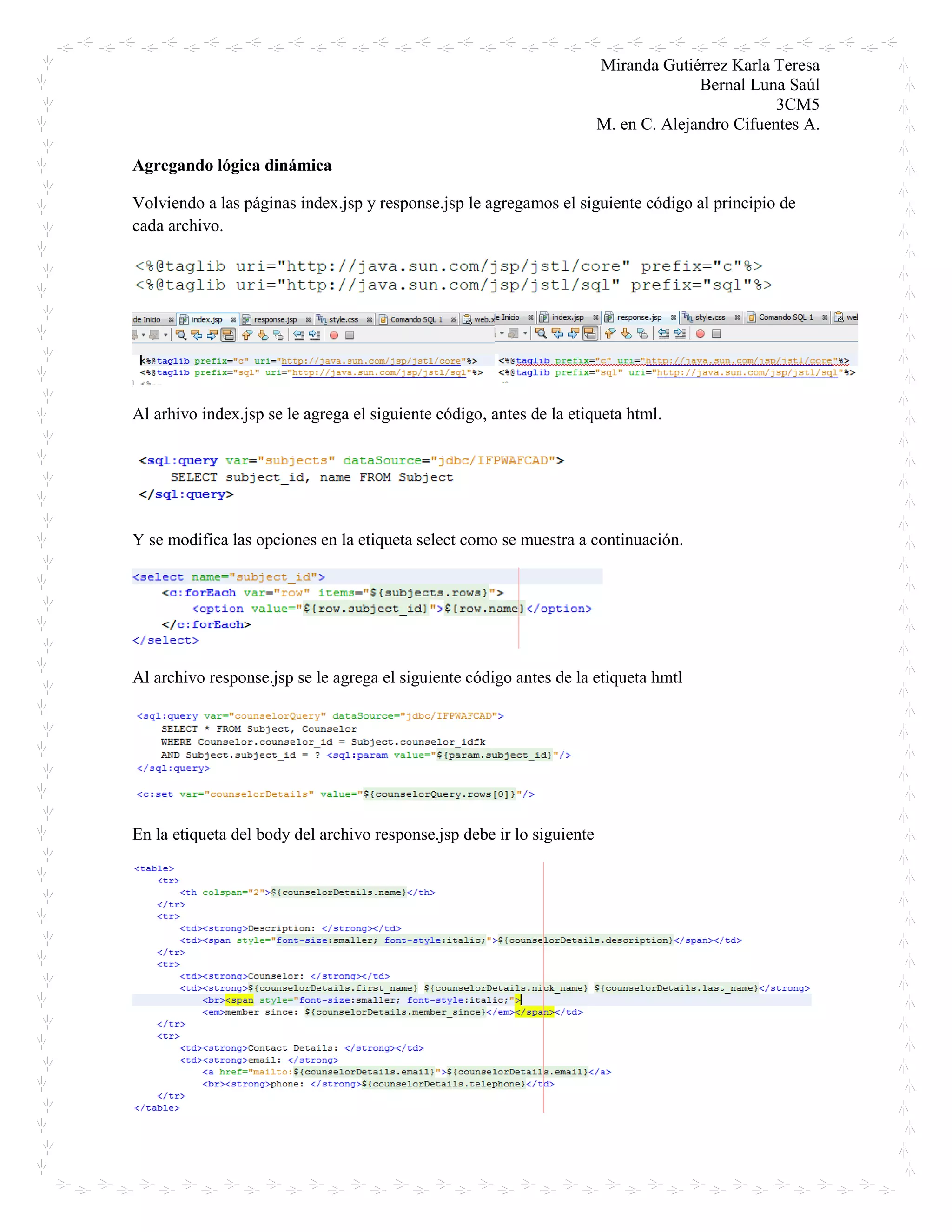 Miranda Gutiérrez Karla Teresa
Bernal Luna Saúl
3CM5
M. en C. Alejandro Cifuentes A.
Agregando lógica dinámica
Volviendo a las páginas index.jsp y response.jsp le agregamos el siguiente código al principio de
cada archivo.
Al arhivo index.jsp se le agrega el siguiente código, antes de la etiqueta html.
Y se modifica las opciones en la etiqueta select como se muestra a continuación.
Al archivo response.jsp se le agrega el siguiente código antes de la etiqueta hmtl
En la etiqueta del body del archivo response.jsp debe ir lo siguiente
 