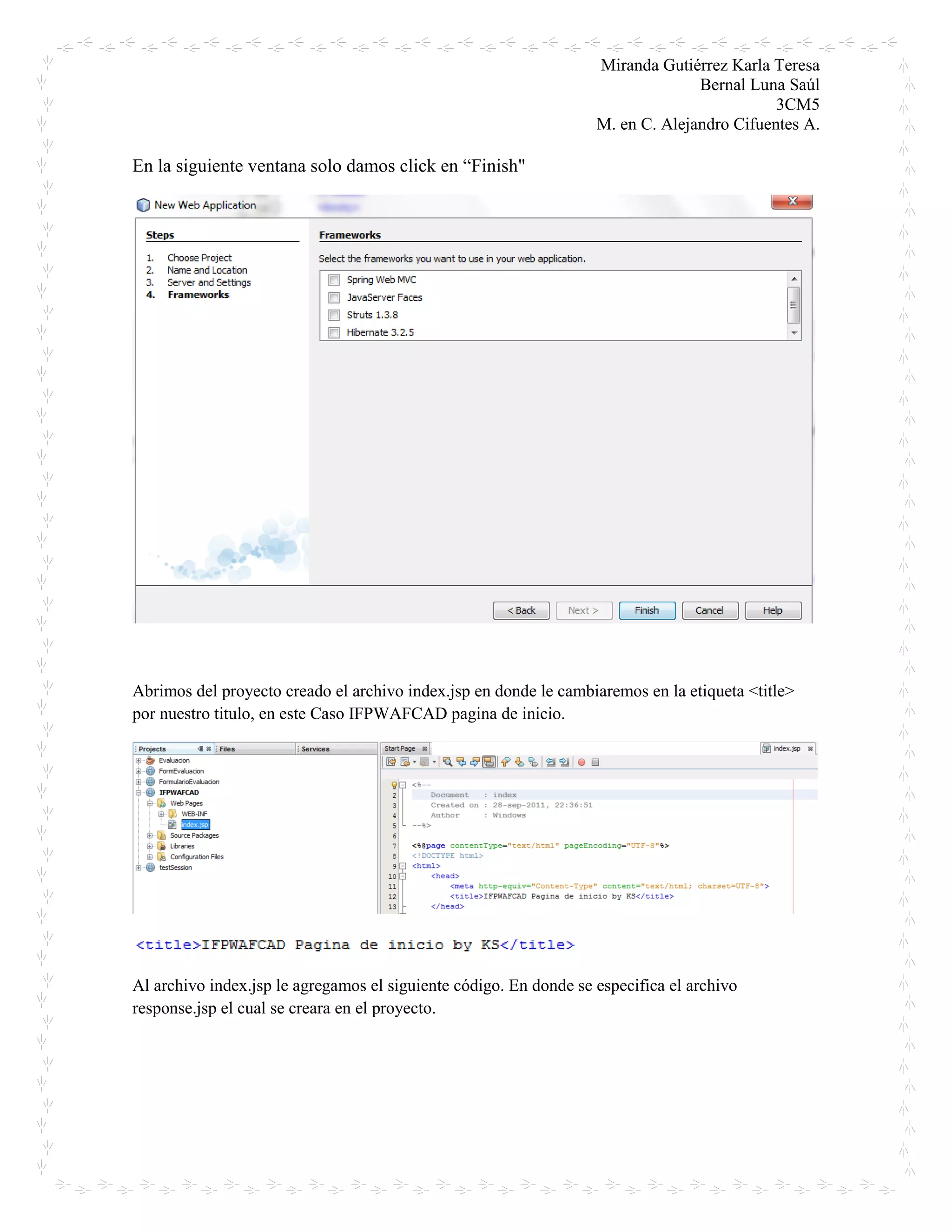 Miranda Gutiérrez Karla Teresa
Bernal Luna Saúl
3CM5
M. en C. Alejandro Cifuentes A.
En la siguiente ventana solo damos click en “Finish"
Abrimos del proyecto creado el archivo index.jsp en donde le cambiaremos en la etiqueta <title>
por nuestro titulo, en este Caso IFPWAFCAD pagina de inicio.
Al archivo index.jsp le agregamos el siguiente código. En donde se especifica el archivo
response.jsp el cual se creara en el proyecto.
 