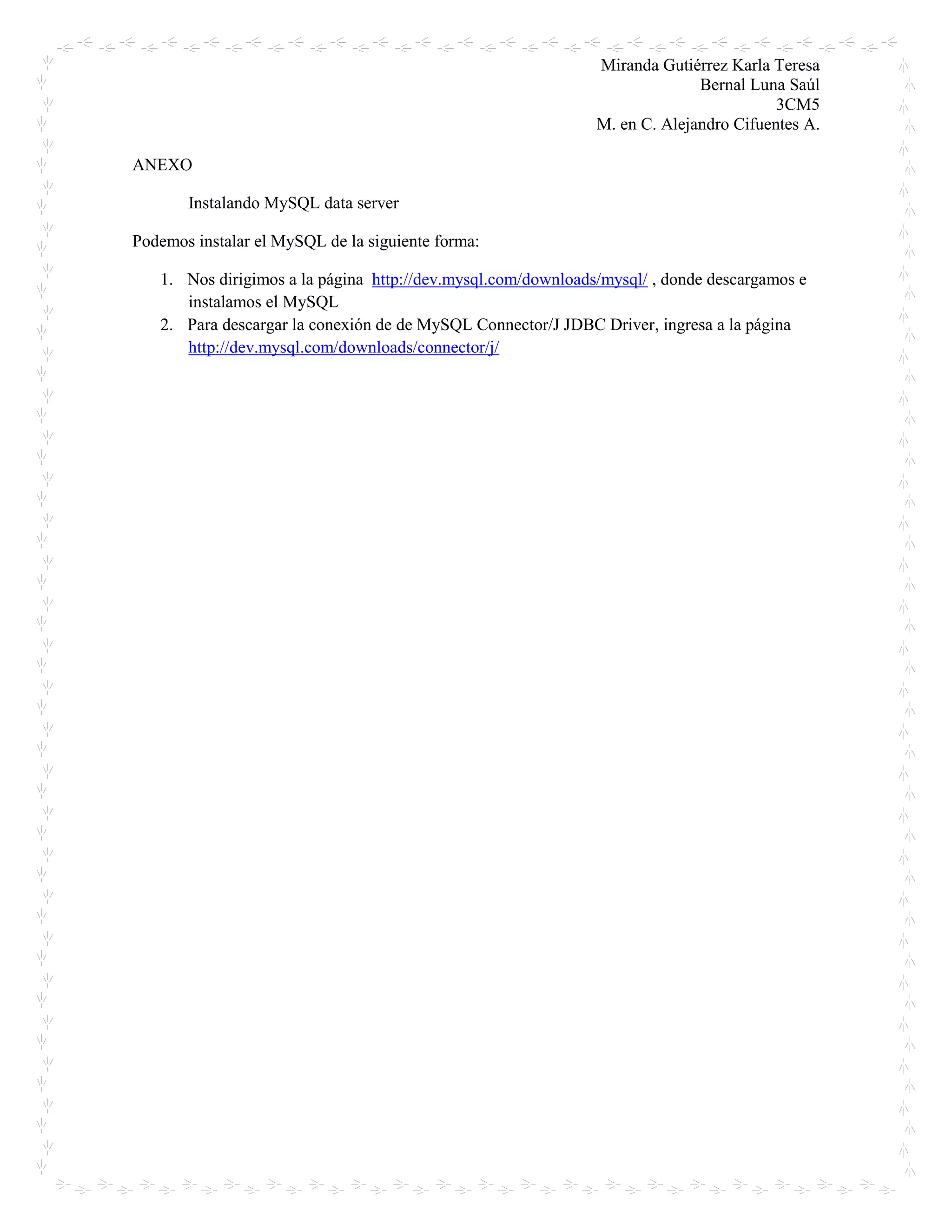Miranda Gutiérrez Karla Teresa
Bernal Luna Saúl
3CM5
M. en C. Alejandro Cifuentes A.
ANEXO
Instalando MySQL data server
Podemos instalar el MySQL de la siguiente forma:
1. Nos dirigimos a la página http://dev.mysql.com/downloads/mysql/ , donde descargamos e
instalamos el MySQL
2. Para descargar la conexión de de MySQL Connector/J JDBC Driver, ingresa a la página
http://dev.mysql.com/downloads/connector/j/
 