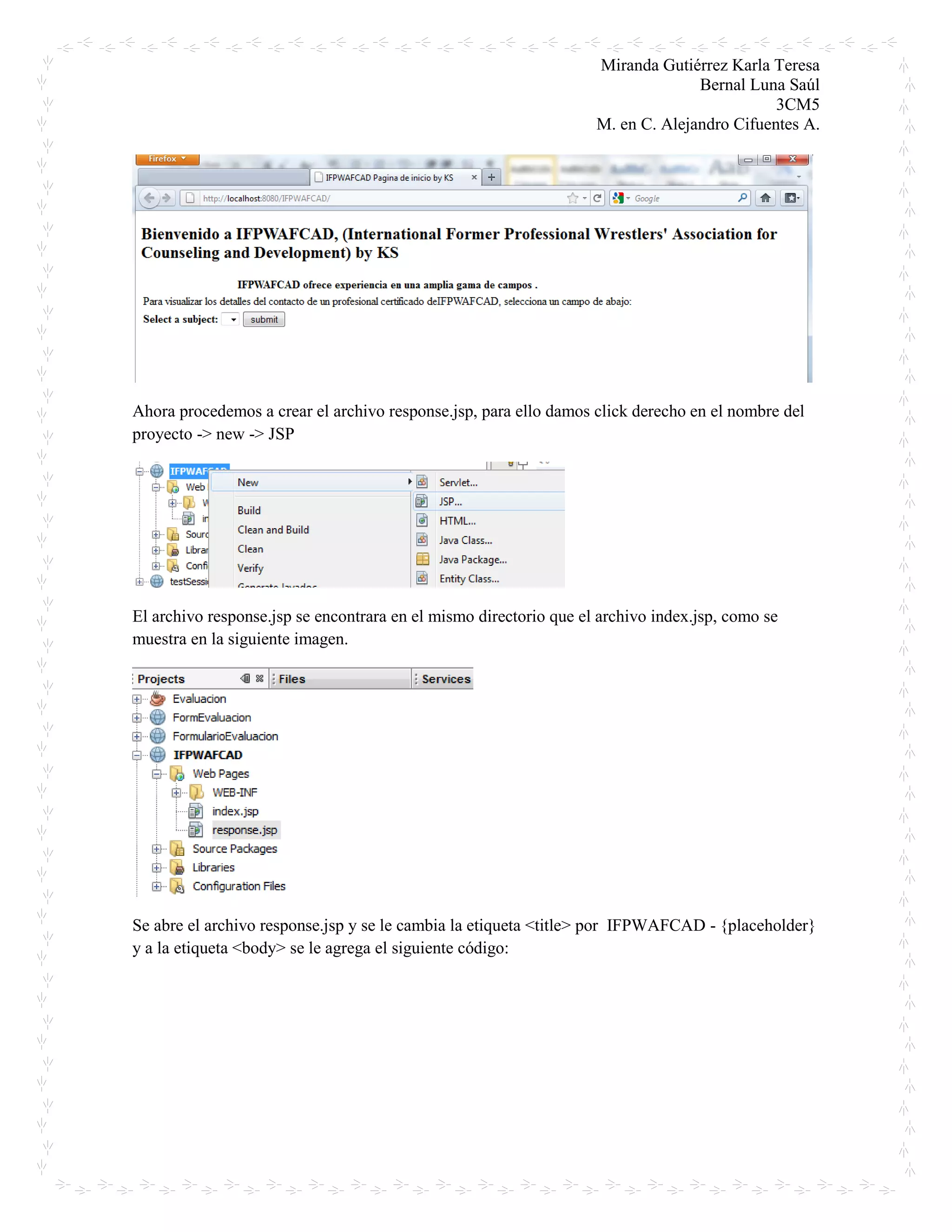 Miranda Gutiérrez Karla Teresa
Bernal Luna Saúl
3CM5
M. en C. Alejandro Cifuentes A.
Ahora procedemos a crear el archivo response.jsp, para ello damos click derecho en el nombre del
proyecto -> new -> JSP
El archivo response.jsp se encontrara en el mismo directorio que el archivo index.jsp, como se
muestra en la siguiente imagen.
Se abre el archivo response.jsp y se le cambia la etiqueta <title> por IFPWAFCAD - {placeholder}
y a la etiqueta <body> se le agrega el siguiente código:
 