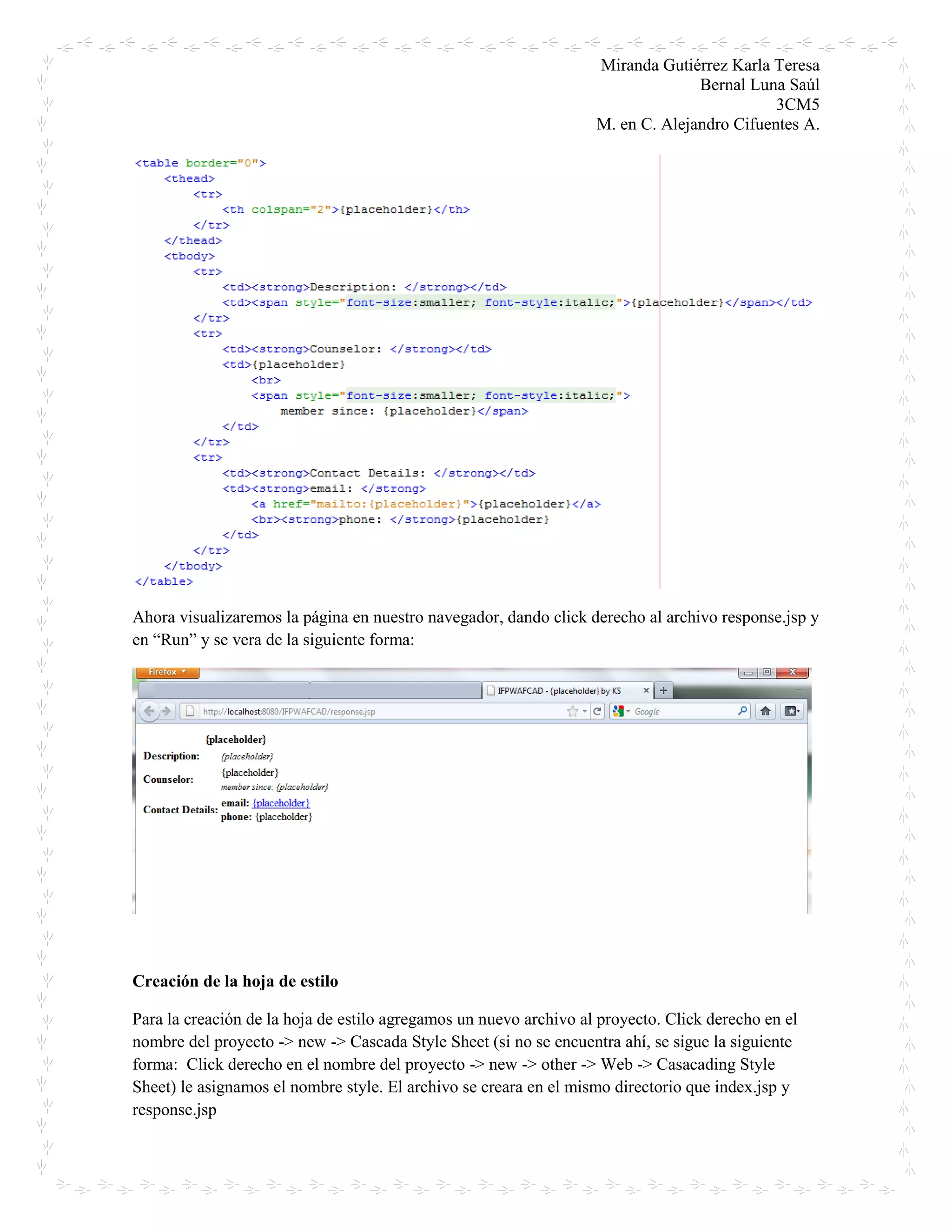 Miranda Gutiérrez Karla Teresa
Bernal Luna Saúl
3CM5
M. en C. Alejandro Cifuentes A.
Ahora visualizaremos la página en nuestro navegador, dando click derecho al archivo response.jsp y
en “Run” y se vera de la siguiente forma:
Creación de la hoja de estilo
Para la creación de la hoja de estilo agregamos un nuevo archivo al proyecto. Click derecho en el
nombre del proyecto -> new -> Cascada Style Sheet (si no se encuentra ahí, se sigue la siguiente
forma: Click derecho en el nombre del proyecto -> new -> other -> Web -> Casacading Style
Sheet) le asignamos el nombre style. El archivo se creara en el mismo directorio que index.jsp y
response.jsp
 