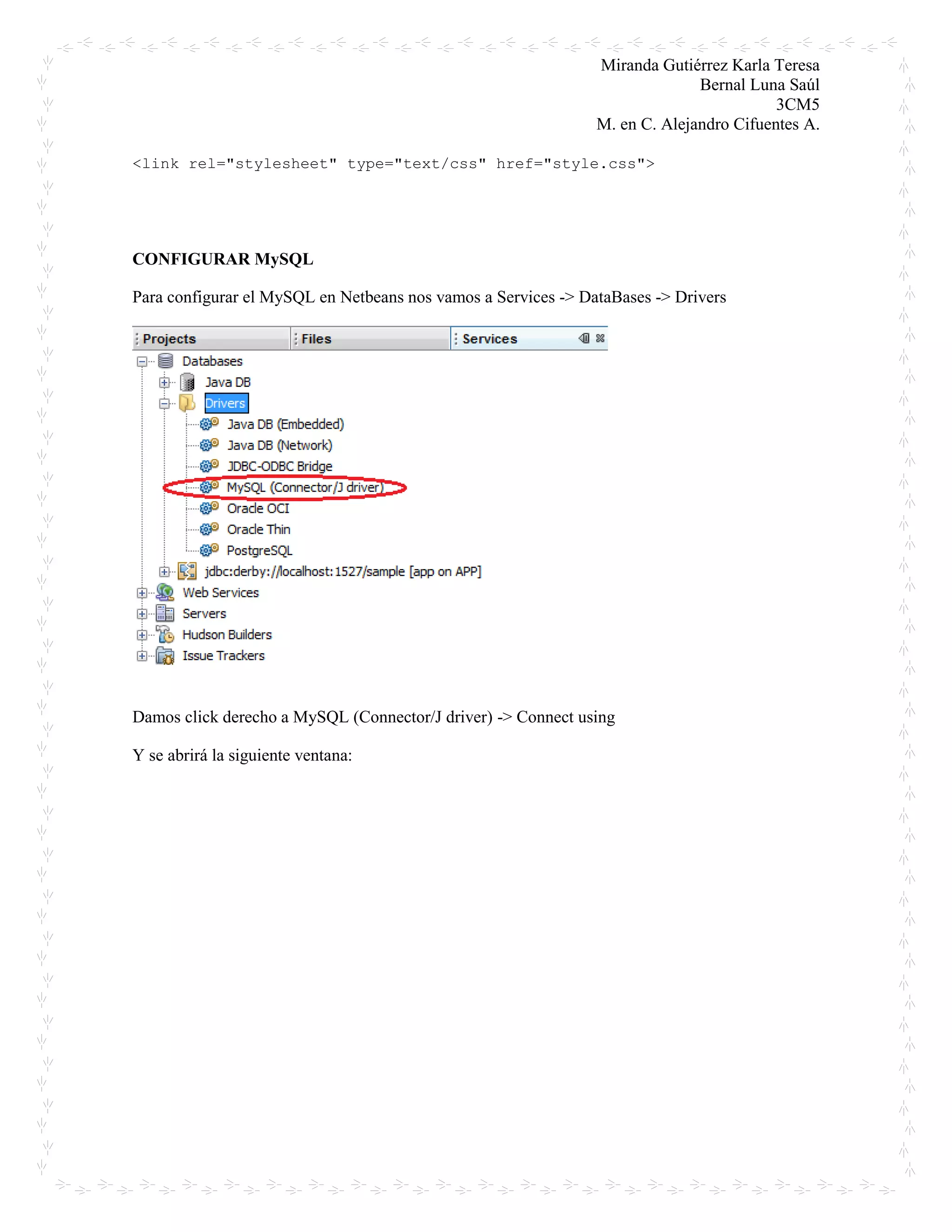 Miranda Gutiérrez Karla Teresa
Bernal Luna Saúl
3CM5
M. en C. Alejandro Cifuentes A.
<link rel="stylesheet" type="text/css" href="style.css">
CONFIGURAR MySQL
Para configurar el MySQL en Netbeans nos vamos a Services -> DataBases -> Drivers
Damos click derecho a MySQL (Connector/J driver) -> Connect using
Y se abrirá la siguiente ventana:
 