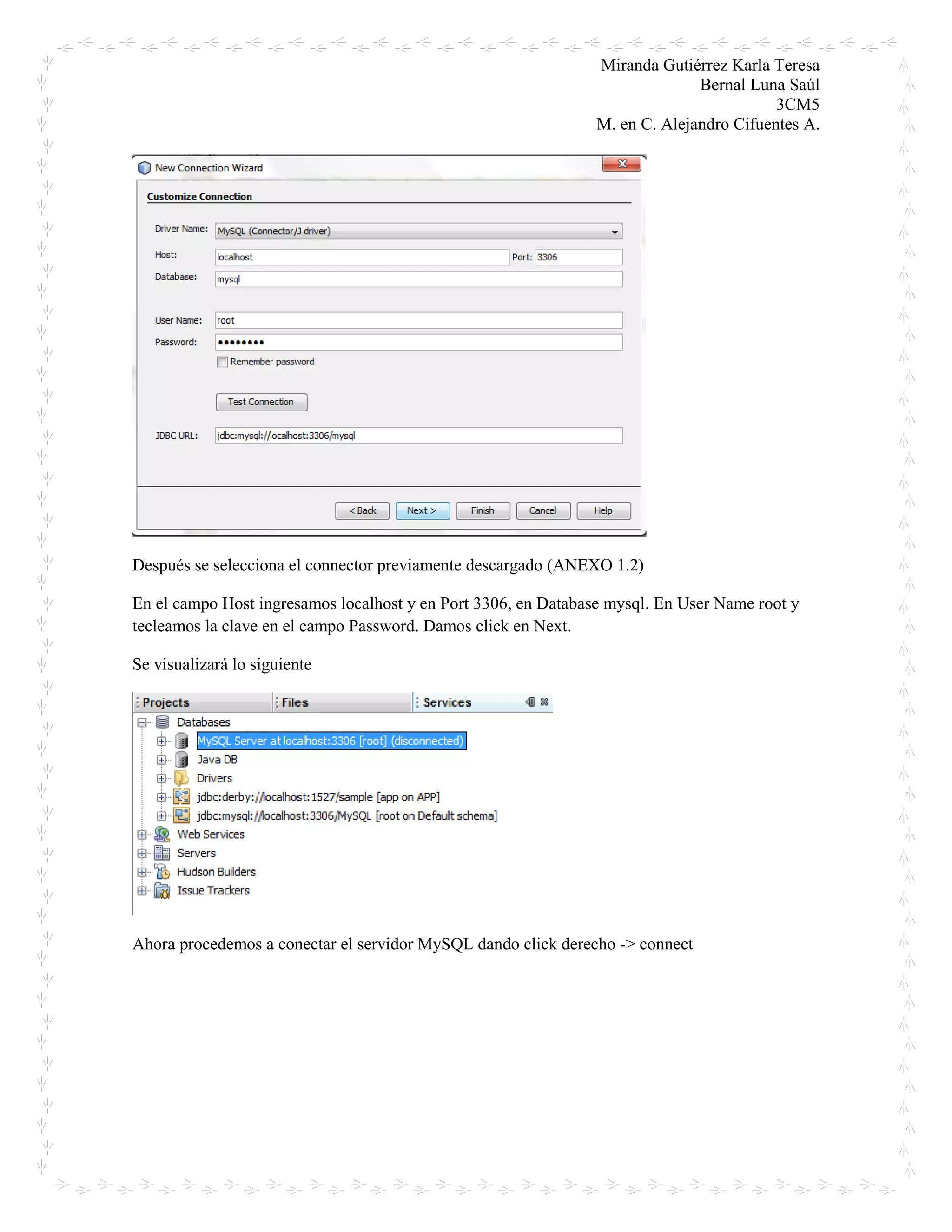 Miranda Gutiérrez Karla Teresa
Bernal Luna Saúl
3CM5
M. en C. Alejandro Cifuentes A.
Después se selecciona el connector previamente descargado (ANEXO 1.2)
En el campo Host ingresamos localhost y en Port 3306, en Database mysql. En User Name root y
tecleamos la clave en el campo Password. Damos click en Next.
Se visualizará lo siguiente
Ahora procedemos a conectar el servidor MySQL dando click derecho -> connect
 
