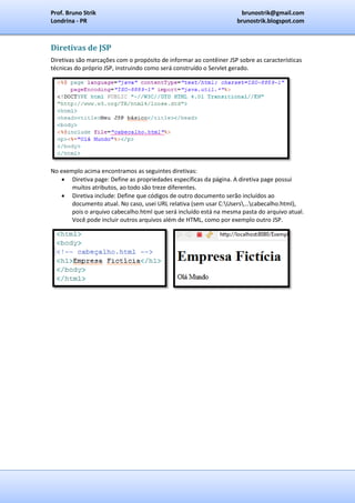 Prof. Bruno Strik                                                     brunostrik@gmail.com
Londrina - PR                                                        brunostrik.blogspot.com



Diretivas de JSP
Diretivas são marcações com o propósito de informar ao contêiner JSP sobre as características
técnicas do próprio JSP, instruindo como será construído o Servlet gerado.




No exemplo acima encontramos as seguintes diretivas:
    Diretiva page: Define as propriedades específicas da página. A diretiva page possui
       muitos atributos, ao todo são treze diferentes.
    Diretiva include: Define que códigos de outro documento serão incluídos ao
       documento atual. No caso, usei URL relativa (sem usar C:Users...cabecalho.html),
       pois o arquivo cabecalho.html que será incluído está na mesma pasta do arquivo atual.
       Você pode incluir outros arquivos além de HTML, como por exemplo outro JSP.
 