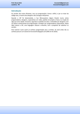 Prof. Bruno Strik                                                  brunostrik@gmail.com
Londrina - PR                                                     brunostrik.blogspot.com



Introdução
Os servlets são muito eficientes, mas sua programação é lenta e difícil, e por se tratar de
código Java, a maioria dos designers não consegue interpretar.
Quando o JSP foi desenvolvido, a Sun Microsystems (Agora Oracle) reuniu vários
programadores, designers, especialistas em redes, padrões de projeto e focou na criação de
algo que seria rápido, funcional, seguindo os padrões da web, e entendido por designers com
um básico conhecimento de programação e também por programadores especialistas. Nesta
idéia nasceu o JSP, uma linguagem robusta e eficiente, com o propósito de substituir os
servlets.
Este tutorial é para quem já conhece programação java e servlets. Se você ainda não os
conhece procure um tutorial em brunostrik.blogspot.com (DNS em 01-2010).
 