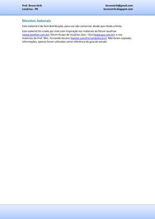 Prof. Bruno Strik                                                       brunostrik@gmail.com
Londrina - PR                                                          brunostrik.blogspot.com



Direitos Autorais
Este material é de livre distribuição, para uso não comercial, desde que citada a fonte.
Este material foi criado por mim com inspiração nos materiais do fórum JavaFree
(www.javafree.com.br), fórum Grupo de Usuários Java – GUJ (www.guj.com.br), e nos
materiais do Prof. Msc. Fernando Accorsi (twitter.com/FernandoAccorsi). Não foram copiadas
informações, apenas foram utilizadas como referência de guia de estudo.
 