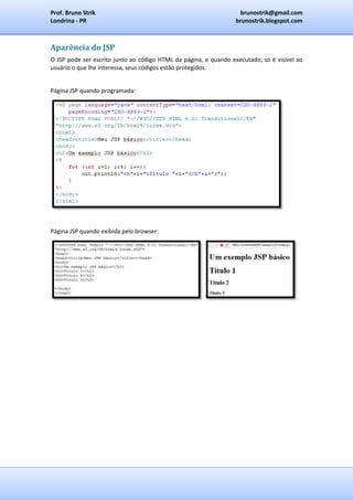 Prof. Bruno Strik                                                  brunostrik@gmail.com
Londrina - PR                                                     brunostrik.blogspot.com



Aparência do JSP
O JSP pode ser escrito junto ao código HTML da página, e quando executado, só é visível ao
usuário o que lhe interessa, seus códigos estão protegidos.


Página JSP quando programada:




Página JSP quando exibida pelo browser:
 