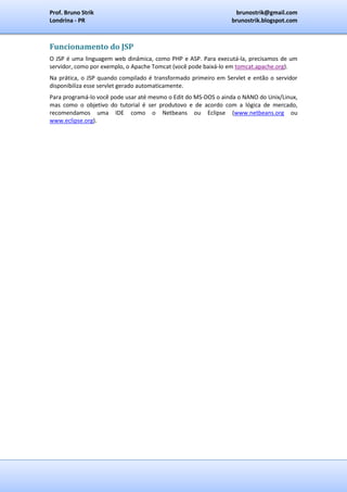 Prof. Bruno Strik                                                brunostrik@gmail.com
Londrina - PR                                                   brunostrik.blogspot.com



Funcionamento do JSP
O JSP é uma linguagem web dinâmica, como PHP e ASP. Para executá-la, precisamos de um
servidor, como por exemplo, o Apache Tomcat (você pode baixá-lo em tomcat.apache.org).
Na prática, o JSP quando compilado é transformado primeiro em Servlet e então o servidor
disponibiliza esse servlet gerado automaticamente.
Para programá-lo você pode usar até mesmo o Edit do MS-DOS o ainda o NANO do Unix/Linux,
mas como o objetivo do tutorial é ser produtovo e de acordo com a lógica de mercado,
recomendamos uma IDE como o Netbeans ou Eclipse (www.netbeans.org ou
www.eclipse.org).
 