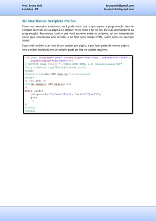Prof. Bruno Strik                                                     brunostrik@gmail.com
Londrina - PR                                                        brunostrik.blogspot.com



Sintaxe Básica: Scriplets <% %>
Como nos exemplos anteriores, você pode notar que o que separa a programação Java de
verdade do HTML de sua página é o scriplet <% no início e %> no fim. Eles são delimitadores da
programação. Resumindo, tudo o que você escrever entre os scriplets, vai ser interpretado
como java, processado pelo servidor e no final sairá código HTML, assim como no exemplo
inicial.
É possível também usar mais de um scriplet por página, e por fazer parte da mesma página,
uma variável declarada em um scriplet pode ser lida no scriplet seguinte.
 