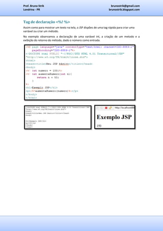 Prof. Bruno Strik                                                   brunostrik@gmail.com
Londrina - PR                                                      brunostrik.blogspot.com



Tag de declaração <%! %>
Assim como para mostrar um texto na tela, o JSP dispões de uma tag rápida para criar uma
variável ou criar um método.
No exemplo observamos a declaração de uma variável int, a criação de um metodo e a
exibição do retorno do método, dado o número como entrada.
 