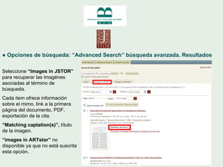 ●  Opciones de búsqueda: “Advanced Search” búsqueda avanzada. Resultados Seleccione  “Images in JSTOR”  para recuperar las...