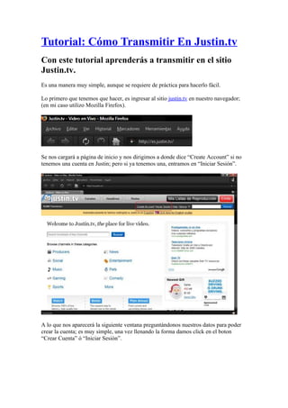 Tutorial: Cómo Transmitir En Justin.tv
Con este tutorial aprenderás a transmitir en el sitio
Justin.tv.
Es una manera muy simple, aunque se requiere de práctica para hacerlo fácil.

Lo primero que tenemos que hacer, es ingresar al sitio justin.tv en nuestro navegador;
(en mi caso utilizo Mozilla Firefox).




Se nos cargará a página de inicio y nos dirigimos a donde dice “Create Account” si no
tenemos una cuenta en Justin; pero si ya tenemos una, entramos en “Iniciar Sesión”.




A lo que nos aparecerá la siguiente ventana preguntándonos nuestros datos para poder
crear la cuenta; es muy simple, una vez llenando la forma damos click en el boton
“Crear Cuenta” ó “Iniciar Sesión”.
 