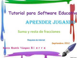 Tutorial para Software Educativo

                 Aprender jugando
           Suma y resta de fracciones

                   Requiere de internet
                                          Septiembre 2012

Karen Beatriz Vázquez S i e r r a
 
