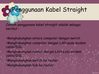 Penggunaan Kabel Straight
Contoh penggunaan kabel straight adalah sebagai
berikut :
•Menghubungkan antara computer dengan switch
•Menghubungkan computer dengan LAN pada modem
cable/DSL
•Menghubungkan router dengan LAN pada modem
cable/DSL
•Menghubungkan switch ke router
•Menghubungkan hub ke router
 
