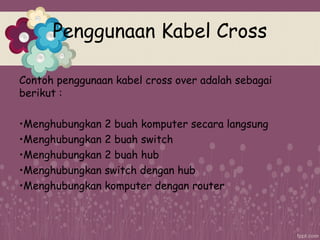 Penggunaan Kabel Cross
Contoh penggunaan kabel cross over adalah sebagai
berikut :
•Menghubungkan 2 buah komputer secara langsung
•Menghubungkan 2 buah switch
•Menghubungkan 2 buah hub
•Menghubungkan switch dengan hub
•Menghubungkan komputer dengan router
 