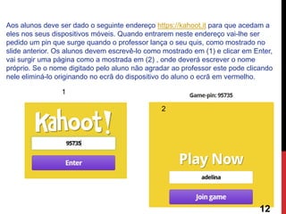 Aos alunos deve ser dado o seguinte endereço https://kahoot.it para que acedam a eles nos seus dispositivos móveis. Quando entrarem neste endereço vai-lhe ser pedido um pin que surge quando o professor lança o seu quis, como mostrado no slide anterior. Os alunos devem escrevê-lo como mostrado em (1) e clicar em Enter, vai surgir uma página como a mostrada em (2) , onde deverá escrever o nome próprio. Se o nome digitado pelo aluno não agradar ao professor este pode clicando nele eliminá-lo originando no ecrã do dispositivo do aluno o ecrã em vermelho. 
1 
2 
12  