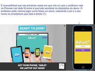 É aconselhável que nas primeiras vezes em que cria um quiz o professor veja no Preview (ver slide 9) como é que tudo acontece no dispositivo do aluno. O professor pode mesmo jogar como fosse um aluno, colocando o pin e o seu nome no smartphone que está à direita (1). 
1 
13  