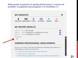 1 
21 
Neste quadro é possível ver quantos kahoot possui, o número de questões, os jogadores que já jogaram e os resultados (1) 