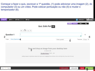 Começar a fazer o quis, escrever a 1ª questão, (1) pode adicionar uma imagem (2), do computador (3) ou um vídeo. Pode colocar pontuação ou não (5) e mudar o temporizador (6). 
1 
2 
3 
4 
5 
6 
5  