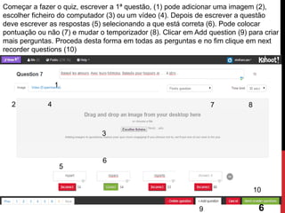 Começar a fazer o quiz, escrever a 1ª questão, (1) pode adicionar uma imagem (2), escolher ficheiro do computador (3) ou um vídeo (4). Depois de escrever a questão deve escrever as respostas (5) selecionando a que está correta (6). Pode colocar pontuação ou não (7) e mudar o temporizador (8). Clicar em Add question (9) para criar mais perguntas. Proceda desta forma em todas as perguntas e no fim clique em next recorder questions (10) 
7 
6 
1 
2 
3 
4 
5 
8 
9 
10 
6  