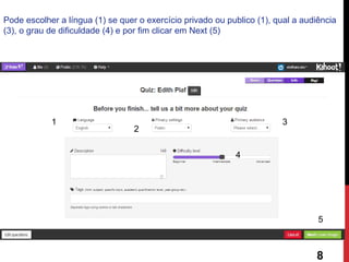 Pode escolher a língua (1) se quer o exercício privado ou publico (1), qual a audiência (3), o grau de dificuldade (4) e por fim clicar em Next (5) 
1 
2 
3 
4 
5 
8  