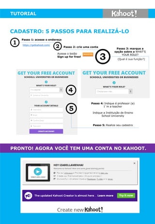TUTORIAL
(Qual é sua função?)
Passo 1: acesse o endereço
https://getkahoot.com/
Acesse o botão
Sign up for free!
Passo 2: crie uma conta
Passo 4: Indique é professor (a)
I´m a teacher
Indique a Instituição de Ensino
School University
Passo 5: Realize seu cadastro
Passo 3: marque a
opção sobre a WHAT'S
YOUR ROLE?
PRONTO! AGORA VOCÊ TEM UMA CONTA NO KAHOOT.
CADASTRO: 5 PASSOS PARA REALIZÁ-LO
 
