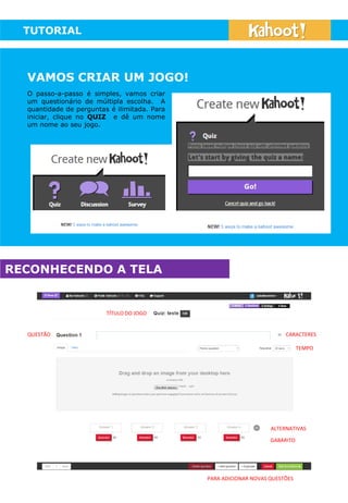 TUTORIAL
VAMOS CRIAR UM JOGO!
O passo-a-passo é simples, vamos criar
um questionário de múltipla escolha. A
quantidade de perguntas é ilimitada. Para
iniciar, clique no QUIZ e dê um nome
um nome ao seu jogo.
RECONHECENDO A TELA
TÍTULO DO JOGO
QUESTÃO
TEMPO
CARACTERES
ALTERNATIVAS
GABARITO
PARA ADICIONAR NOVAS QUESTÕES
 