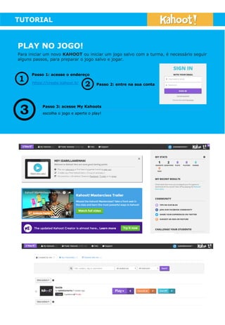 TUTORIAL
PLAY NO JOGO!
Para iniciar um novo KAHOOT ou iniciar um jogo salvo com a turma, é necessário seguir
alguns passos, para preparar o jogo salvo e jogar.
https://create.kahoot.it/
Passo 1: acesse o endereço
Passo 2: entre na sua conta
Passo 3: acesse My Kahoots
escolha o jogo e aperte o play!
 