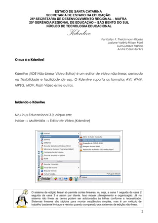 ESTADO DE SANTA CATARINA
SECRETARIA DE ESTADO DA EDUCAÇÃO
25ª SECRETARIA DE DESENVOLVIMENTO REGIONAL – MAFRA
25ª GERÊNCIA REGIONAL DE EDUCAÇÃO – SÃO BENTO DO SUL
NÚCLEO DE TECNOLOGIA EDUCACIONAL
Kdenlive Por Katlyn F. Theichmann Ribeiro
Josiane Valéria Fritzen Roell
Luiz Gustavo Franco
André César Rodicz
O que é o Kdenlive?
Kdenlive (KDE Não-Linear Vídeo Editor) é um editor de vídeo não-linear, centrado
na flexibilidade e facilidade de uso. O Kdenlive suporta os formatos AVI, WMV,
MPEG, MOV, Flash Vídeo entre outros.
Iniciando o Kdenlive
No Linux Educacional 3.0, clique em:
Iniciar → Multimídia → Editor de Vídeo (Kdenlive)
O sistema de edição linear só permite cortes lineares, ou seja, a cena 1 seguida da cena 2
seguida da cena 3 e assim por diante. Isso requer planejamento e organização. Já no
sistema não linear as cenas podem ser adicionadas às trilhas conforme a necessidade.
Sistemas lineares são rápidos para montar seqüências simples, mas é um método de
trabalho bastante limitado e restrito quando comparado aos sistemas de edição não-linear.
2
 