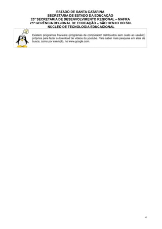 ESTADO DE SANTA CATARINA
SECRETARIA DE ESTADO DA EDUCAÇÃO
25ª SECRETARIA DE DESENVOLVIMENTO REGIONAL – MAFRA
25ª GERÊNCIA REGIONAL DE EDUCAÇÃO – SÃO BENTO DO SUL
NÚCLEO DE TECNOLOGIA EDUCACIONAL
Existem programas freeware (programas de computador distribuídos sem custo ao usuário)
próprios para fazer o download de vídeos do youtube. Para saber mais pesquise em sites de
busca, como por exemplo, no www.google.com.
4
 