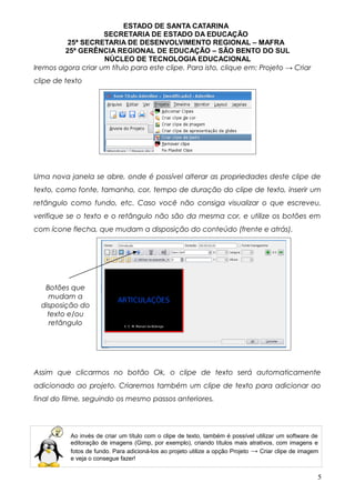 ESTADO DE SANTA CATARINA
SECRETARIA DE ESTADO DA EDUCAÇÃO
25ª SECRETARIA DE DESENVOLVIMENTO REGIONAL – MAFRA
25ª GERÊNCIA REGIONAL DE EDUCAÇÃO – SÃO BENTO DO SUL
NÚCLEO DE TECNOLOGIA EDUCACIONAL
Iremos agora criar um título para este clipe. Para isto, clique em: Projeto → Criar
clipe de texto
Uma nova janela se abre, onde é possível alterar as propriedades deste clipe de
texto, como fonte, tamanho, cor, tempo de duração do clipe de texto, inserir um
retângulo como fundo, etc. Caso você não consiga visualizar o que escreveu,
verifique se o texto e o retângulo não são da mesma cor, e utilize os botões em
com ícone flecha, que mudam a disposição do conteúdo (frente e atrás).
                  
Assim que clicarmos no botão Ok, o clipe de texto será automaticamente
adicionado ao projeto. Criaremos também um clipe de texto para adicionar ao
final do filme, seguindo os mesmo passos anteriores.
Ao invés de criar um título com o clipe de texto, também é possível utilizar um software de
editoração de imagens (Gimp, por exemplo), criando títulos mais atrativos, com imagens e
fotos de fundo. Para adicioná-los ao projeto utilize a opção Projeto → Criar clipe de imagem
e veja o consegue fazer!
5
Botões que
mudam a
disposição do
texto e/ou
retângulo
 