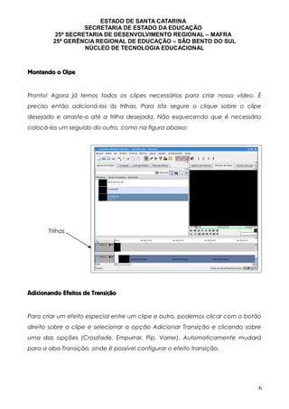 ESTADO DE SANTA CATARINA
SECRETARIA DE ESTADO DA EDUCAÇÃO
25ª SECRETARIA DE DESENVOLVIMENTO REGIONAL – MAFRA
25ª GERÊNCIA REGIONAL DE EDUCAÇÃO – SÃO BENTO DO SUL
NÚCLEO DE TECNOLOGIA EDUCACIONAL
Montando o Clipe
Pronto! Agora já temos todos os clipes necessários para criar nosso vídeo. É
preciso então adicioná-los às trilhas. Para isto segure o clique sobre o clipe
desejado e arraste-o até a trilha desejada. Não esquecendo que é necessário
colocá-los um seguido do outro, como na figura abaixo:
Adicionando Efeitos de Transição
Para criar um efeito especial entre um clipe e outro, podemos clicar com o botão
direito sobre o clipe e selecionar a opção Adicionar Transição e clicando sobre
uma das opções (Crossfade, Empurrar, Pip, Varrer). Automaticamente mudará
para a aba Transição, onde é possível configurar o efeito transição.
6
Trilhas
 