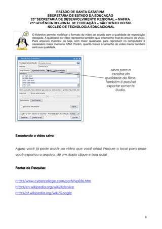 ESTADO DE SANTA CATARINA
SECRETARIA DE ESTADO DA EDUCAÇÃO
25ª SECRETARIA DE DESENVOLVIMENTO REGIONAL – MAFRA
25ª GERÊNCIA REGIONAL DE EDUCAÇÃO – SÃO BENTO DO SUL
NÚCLEO DE TECNOLOGIA EDUCACIONAL
O Kdenlive permite modificar o formato do vídeo de acordo com a qualidade de reprodução
desejada. A qualidade do vídeo representa também qual o tamanho final do arquivo de vídeo.
Para arquivos maiores, ou seja, com maior qualidade, para reproduzir no computador é
necessário maior memória RAM. Porém, quanto menor o tamanho do vídeo menor também
será sua qualidade.
Executando o vídeo salvo
Agora você já pode assistir ao vídeo que você criou! Procure o local para onde
você exportou o arquivo, dê um duplo clique e boa aula!
Fontes de Pesquisa:
http://www.cybercollege.com/port/tvp056.htm
http://en.wikipedia.org/wiki/Kdenlive
http://pt.wikipedia.org/wiki/Google
8
Abas para a
escolha da
qualidade do filme.
Também é possível
exportar somente
áudio.
 