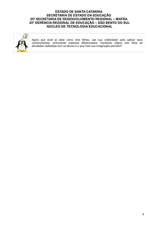 ESTADO DE SANTA CATARINA
SECRETARIA DE ESTADO DA EDUCAÇÃO
25ª SECRETARIA DE DESENVOLVIMENTO REGIONAL – MAFRA
25ª GERÊNCIA REGIONAL DE EDUCAÇÃO – SÃO BENTO DO SUL
NÚCLEO DE TECNOLOGIA EDUCACIONAL
Agora que você já sabe como criar filmes, use sua criatividade para aplicar seus
conhecimentos, procurando materiais diferenciados, montando vídeos com fotos de
atividades realizadas com os alunos e o que mais sua imaginação permitir!!!
9
 