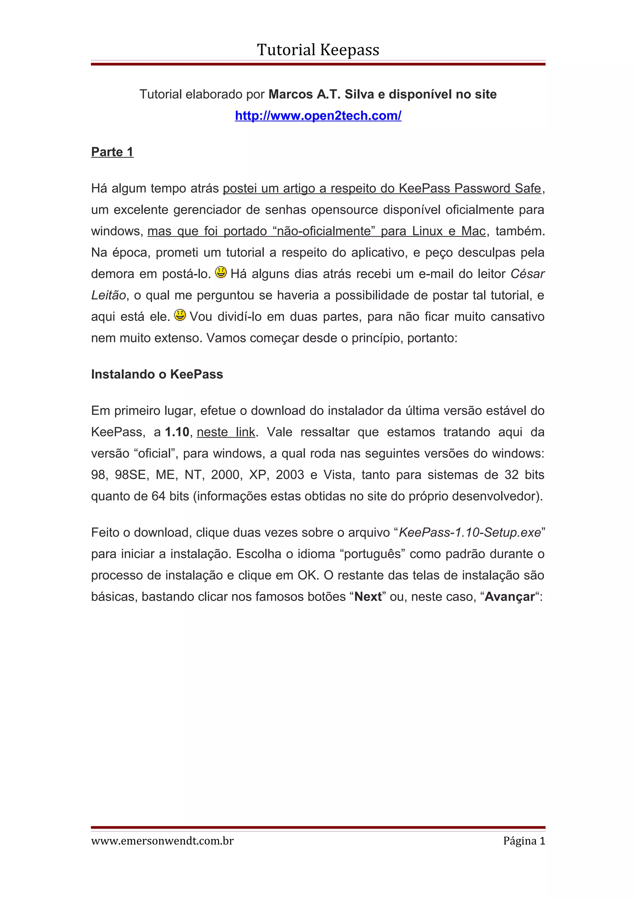 Tutorial Keepass

          Tutorial elaborado por Marcos A.T. Silva e disponível no site
                          http://www.open2tech.com/

Parte 1

Há algum tempo atrás postei um artigo a respeito do KeePass Password Safe,
um excelente gerenciador de senhas opensource disponível oficialmente para
windows, mas que foi portado “não-oficialmente” para Linux e Mac, também.
Na época, prometi um tutorial a respeito do aplicativo, e peço desculpas pela
demora em postá-lo.      Há alguns dias atrás recebi um e-mail do leitor César
Leitão, o qual me perguntou se haveria a possibilidade de postar tal tutorial, e
aqui está ele.    Vou dividí-lo em duas partes, para não ficar muito cansativo
nem muito extenso. Vamos começar desde o princípio, portanto:

Instalando o KeePass

Em primeiro lugar, efetue o download do instalador da última versão estável do
KeePass, a 1.10, neste link. Vale ressaltar que estamos tratando aqui da
versão “oficial”, para windows, a qual roda nas seguintes versões do windows:
98, 98SE, ME, NT, 2000, XP, 2003 e Vista, tanto para sistemas de 32 bits
quanto de 64 bits (informações estas obtidas no site do próprio desenvolvedor).

Feito o download, clique duas vezes sobre o arquivo “KeePass-1.10-Setup.exe”
para iniciar a instalação. Escolha o idioma “português” como padrão durante o
processo de instalação e clique em OK. O restante das telas de instalação são
básicas, bastando clicar nos famosos botões “Next” ou, neste caso, “Avançar“:




www.emersonwendt.com.br                                                   Página 1
 