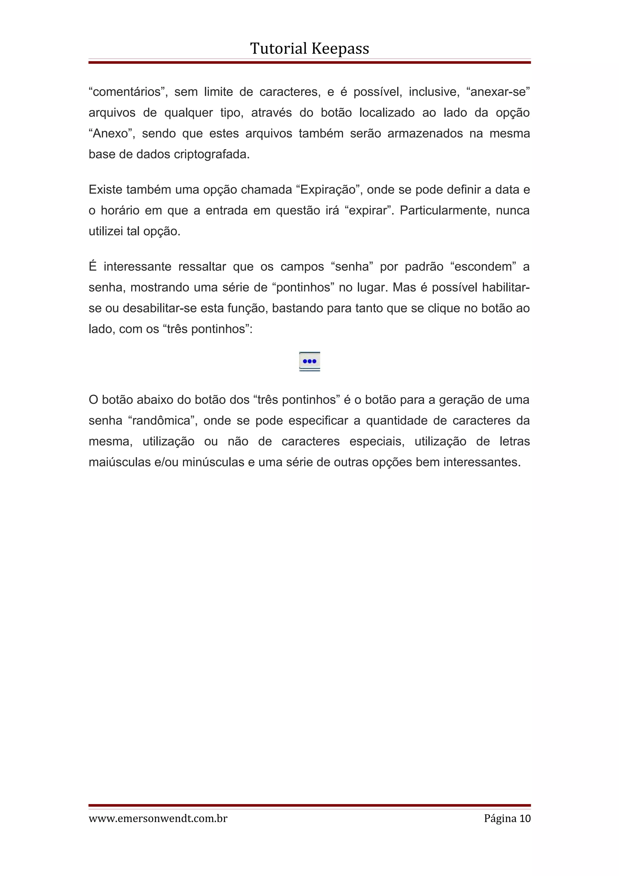 Tutorial Keepass

“comentários”, sem limite de caracteres, e é possível, inclusive, “anexar-se”
arquivos de qualquer tipo, através do botão localizado ao lado da opção
“Anexo”, sendo que estes arquivos também serão armazenados na mesma
base de dados criptografada.

Existe também uma opção chamada “Expiração”, onde se pode definir a data e
o horário em que a entrada em questão irá “expirar”. Particularmente, nunca
utilizei tal opção.

É interessante ressaltar que os campos “senha” por padrão “escondem” a
senha, mostrando uma série de “pontinhos” no lugar. Mas é possível habilitar-
se ou desabilitar-se esta função, bastando para tanto que se clique no botão ao
lado, com os “três pontinhos”:




O botão abaixo do botão dos “três pontinhos” é o botão para a geração de uma
senha “randômica”, onde se pode especificar a quantidade de caracteres da
mesma, utilização ou não de caracteres especiais, utilização de letras
maiúsculas e/ou minúsculas e uma série de outras opções bem interessantes.




www.emersonwendt.com.br                                               Página 10
 