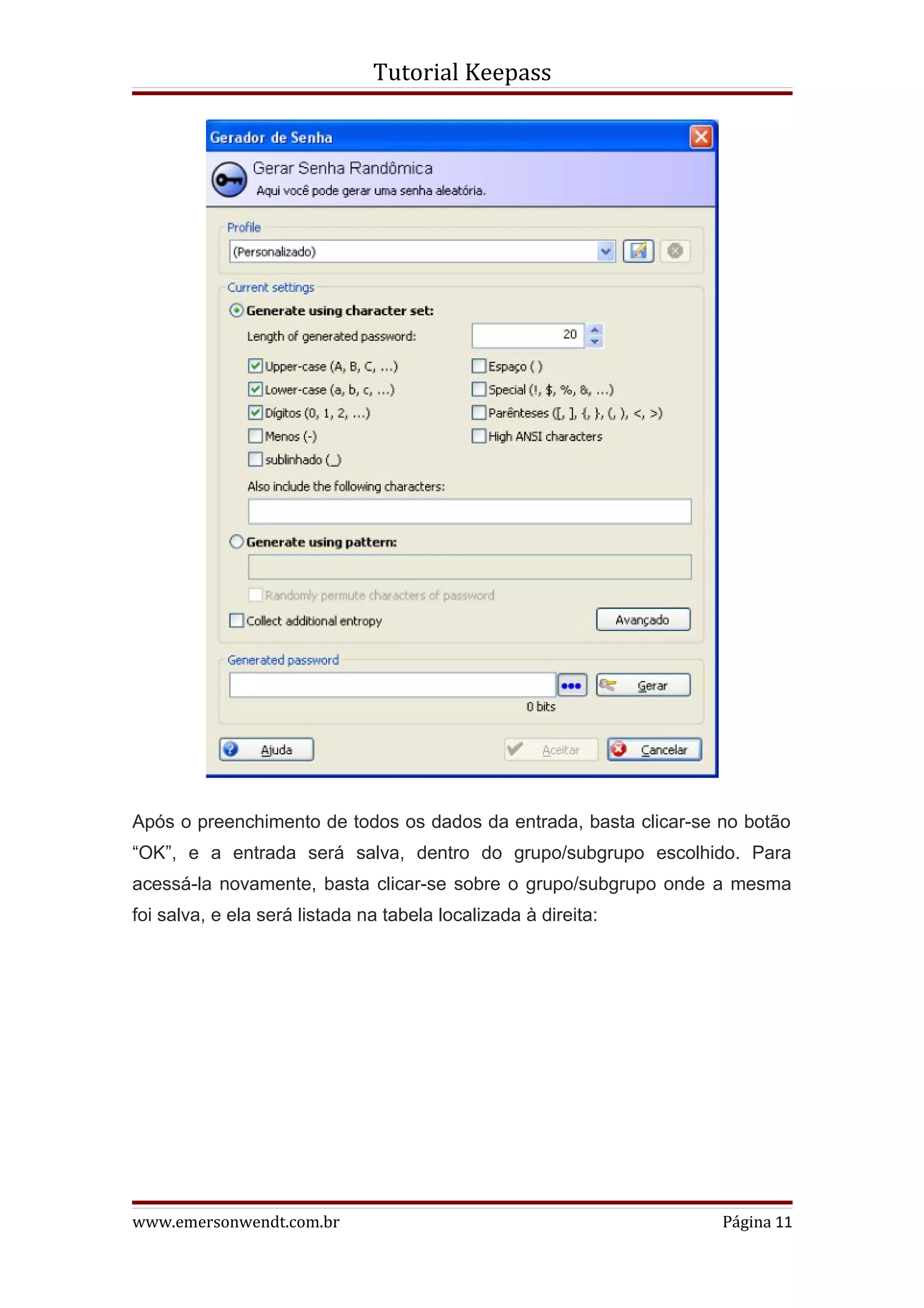 Tutorial Keepass




Após o preenchimento de todos os dados da entrada, basta clicar-se no botão
“OK”, e a entrada será salva, dentro do grupo/subgrupo escolhido. Para
acessá-la novamente, basta clicar-se sobre o grupo/subgrupo onde a mesma
foi salva, e ela será listada na tabela localizada à direita:




www.emersonwendt.com.br                                            Página 11
 