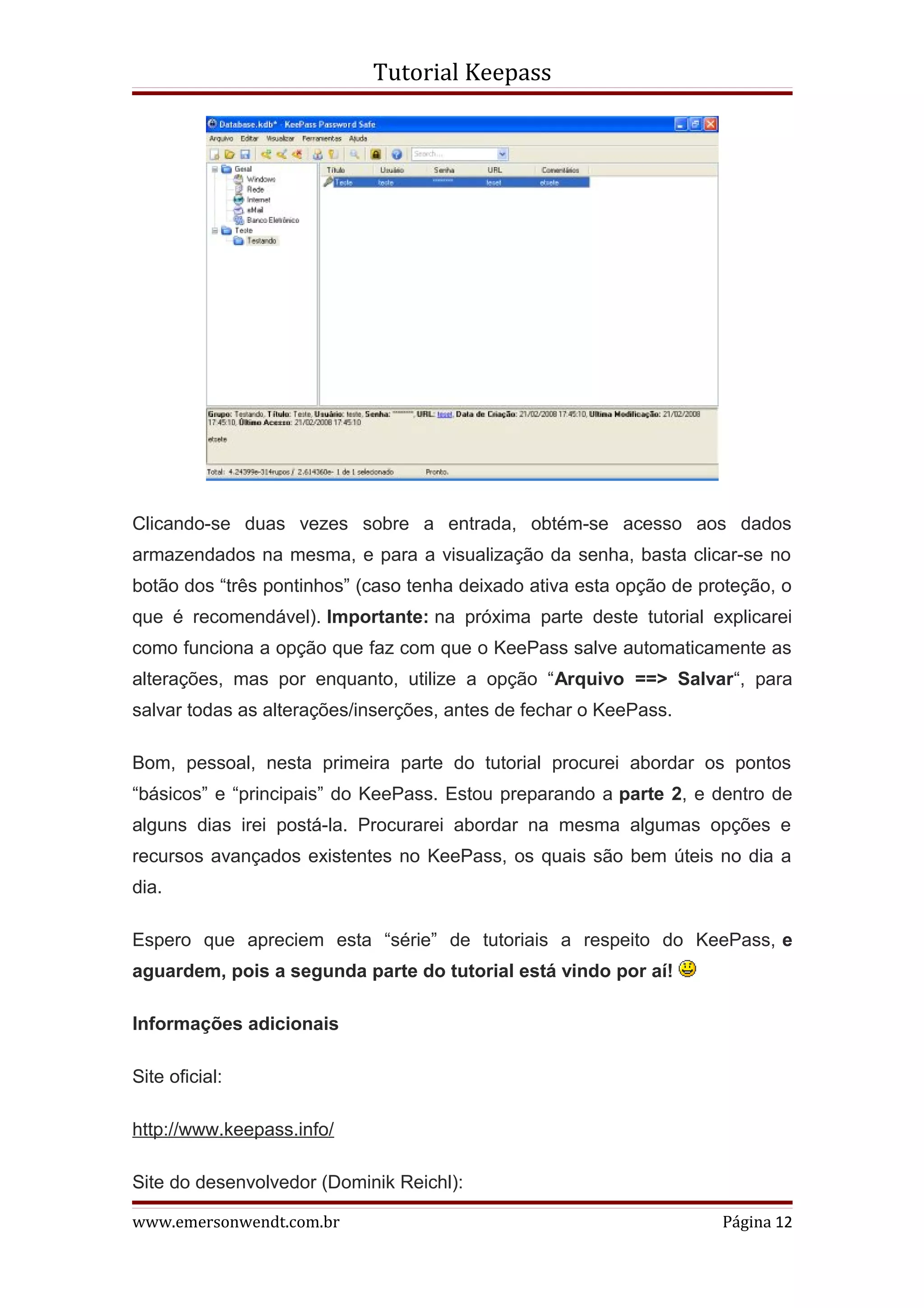 Tutorial Keepass




Clicando-se duas vezes sobre a entrada, obtém-se acesso aos dados
armazendados na mesma, e para a visualização da senha, basta clicar-se no
botão dos “três pontinhos” (caso tenha deixado ativa esta opção de proteção, o
que é recomendável). Importante: na próxima parte deste tutorial explicarei
como funciona a opção que faz com que o KeePass salve automaticamente as
alterações, mas por enquanto, utilize a opção “Arquivo ==> Salvar“, para
salvar todas as alterações/inserções, antes de fechar o KeePass.

Bom, pessoal, nesta primeira parte do tutorial procurei abordar os pontos
“básicos” e “principais” do KeePass. Estou preparando a parte 2, e dentro de
alguns dias irei postá-la. Procurarei abordar na mesma algumas opções e
recursos avançados existentes no KeePass, os quais são bem úteis no dia a
dia.

Espero que apreciem esta “série” de tutoriais a respeito do KeePass, e
aguardem, pois a segunda parte do tutorial está vindo por aí!

Informações adicionais

Site oficial:

http://www.keepass.info/

Site do desenvolvedor (Dominik Reichl):

www.emersonwendt.com.br                                              Página 12
 