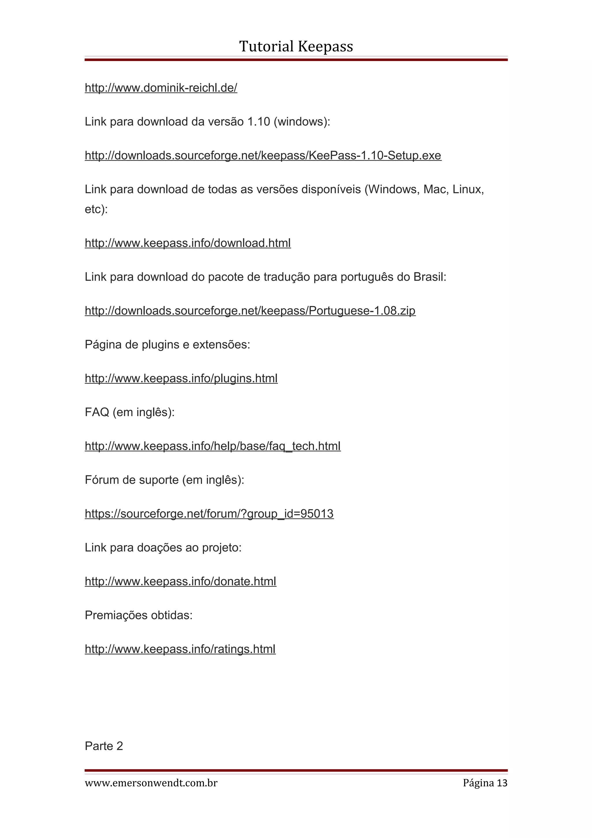Tutorial Keepass

http://www.dominik-reichl.de/

Link para download da versão 1.10 (windows):

http://downloads.sourceforge.net/keepass/KeePass-1.10-Setup.exe

Link para download de todas as versões disponíveis (Windows, Mac, Linux,
etc):

http://www.keepass.info/download.html

Link para download do pacote de tradução para português do Brasil:

http://downloads.sourceforge.net/keepass/Portuguese-1.08.zip

Página de plugins e extensões:

http://www.keepass.info/plugins.html

FAQ (em inglês):

http://www.keepass.info/help/base/faq_tech.html

Fórum de suporte (em inglês):

https://sourceforge.net/forum/?group_id=95013

Link para doações ao projeto:

http://www.keepass.info/donate.html

Premiações obtidas:

http://www.keepass.info/ratings.html




Parte 2


www.emersonwendt.com.br                                              Página 13
 