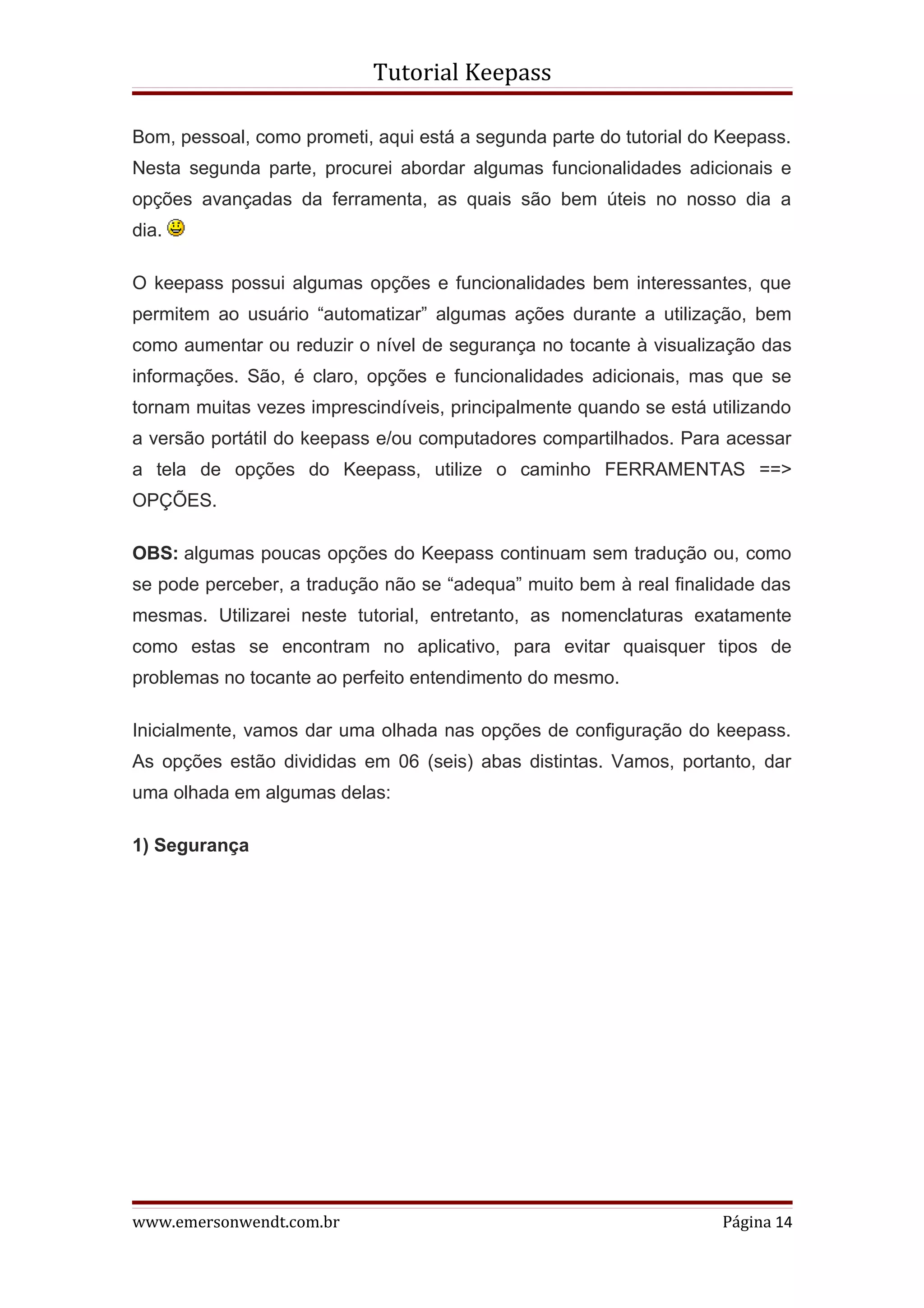 Tutorial Keepass

Bom, pessoal, como prometi, aqui está a segunda parte do tutorial do Keepass.
Nesta segunda parte, procurei abordar algumas funcionalidades adicionais e
opções avançadas da ferramenta, as quais são bem úteis no nosso dia a
dia.

O keepass possui algumas opções e funcionalidades bem interessantes, que
permitem ao usuário “automatizar” algumas ações durante a utilização, bem
como aumentar ou reduzir o nível de segurança no tocante à visualização das
informações. São, é claro, opções e funcionalidades adicionais, mas que se
tornam muitas vezes imprescindíveis, principalmente quando se está utilizando
a versão portátil do keepass e/ou computadores compartilhados. Para acessar
a tela de opções do Keepass, utilize o caminho FERRAMENTAS ==>
OPÇÕES.

OBS: algumas poucas opções do Keepass continuam sem tradução ou, como
se pode perceber, a tradução não se “adequa” muito bem à real finalidade das
mesmas. Utilizarei neste tutorial, entretanto, as nomenclaturas exatamente
como estas se encontram no aplicativo, para evitar quaisquer tipos de
problemas no tocante ao perfeito entendimento do mesmo.

Inicialmente, vamos dar uma olhada nas opções de configuração do keepass.
As opções estão divididas em 06 (seis) abas distintas. Vamos, portanto, dar
uma olhada em algumas delas:

1) Segurança




www.emersonwendt.com.br                                             Página 14
 
