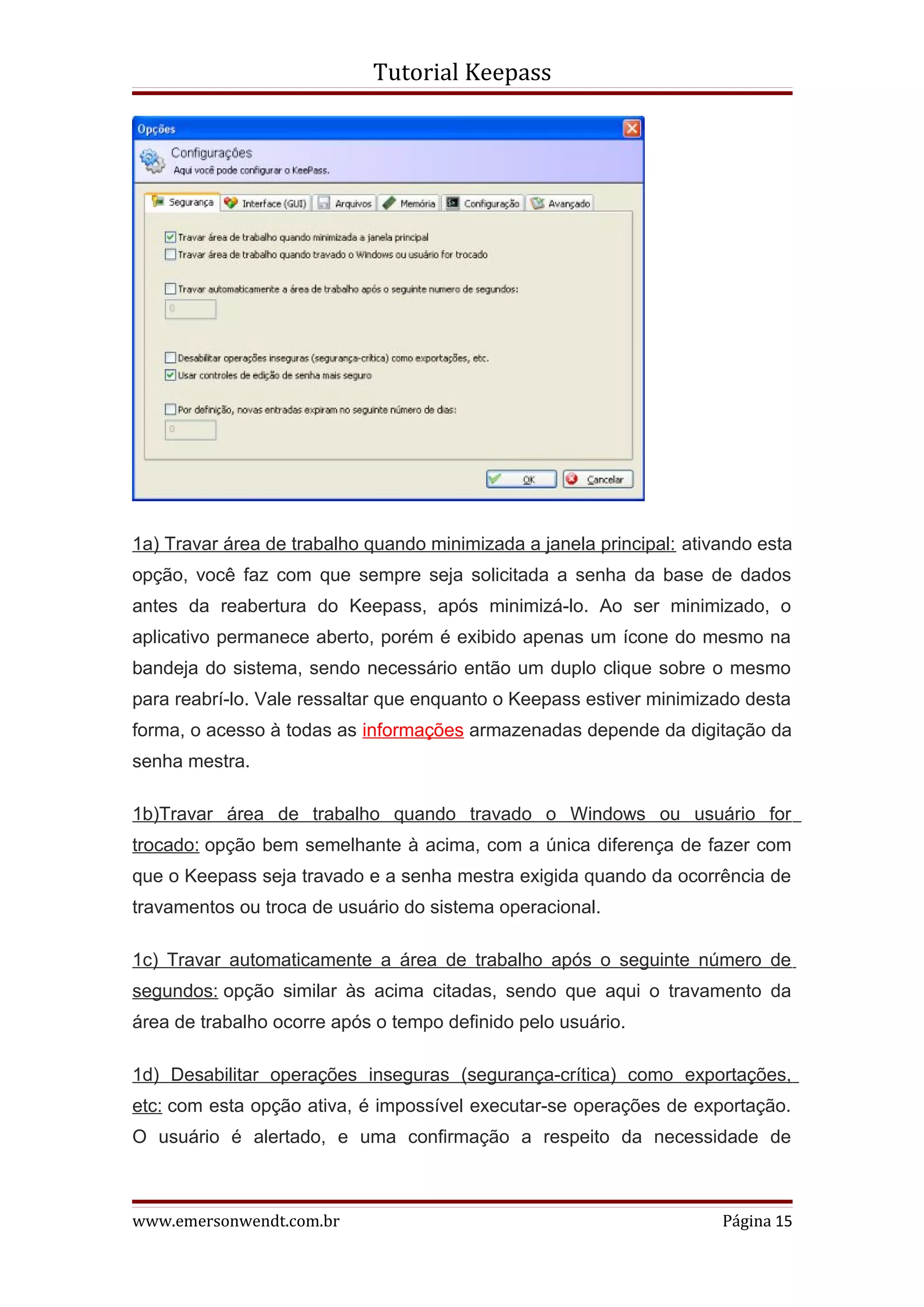 Tutorial Keepass




1a) Travar área de trabalho quando minimizada a janela principal: ativando esta
opção, você faz com que sempre seja solicitada a senha da base de dados
antes da reabertura do Keepass, após minimizá-lo. Ao ser minimizado, o
aplicativo permanece aberto, porém é exibido apenas um ícone do mesmo na
bandeja do sistema, sendo necessário então um duplo clique sobre o mesmo
para reabrí-lo. Vale ressaltar que enquanto o Keepass estiver minimizado desta
forma, o acesso à todas as informações armazenadas depende da digitação da
senha mestra.

1b)Travar área de trabalho quando travado o Windows ou usuário for
trocado: opção bem semelhante à acima, com a única diferença de fazer com
que o Keepass seja travado e a senha mestra exigida quando da ocorrência de
travamentos ou troca de usuário do sistema operacional.

1c) Travar automaticamente a área de trabalho após o seguinte número de
segundos: opção similar às acima citadas, sendo que aqui o travamento da
área de trabalho ocorre após o tempo definido pelo usuário.

1d) Desabilitar operações inseguras (segurança-crítica) como exportações,
etc: com esta opção ativa, é impossível executar-se operações de exportação.
O usuário é alertado, e uma confirmação a respeito da necessidade de



www.emersonwendt.com.br                                               Página 15
 
