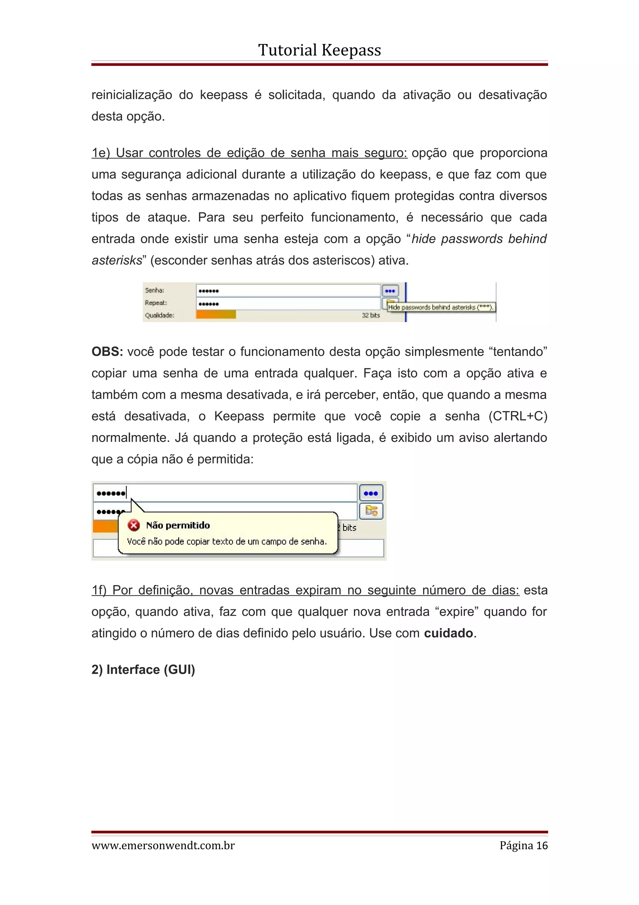 Tutorial Keepass

reinicialização do keepass é solicitada, quando da ativação ou desativação
desta opção.

1e) Usar controles de edição de senha mais seguro: opção que proporciona
uma segurança adicional durante a utilização do keepass, e que faz com que
todas as senhas armazenadas no aplicativo fiquem protegidas contra diversos
tipos de ataque. Para seu perfeito funcionamento, é necessário que cada
entrada onde existir uma senha esteja com a opção “hide passwords behind
asterisks” (esconder senhas atrás dos asteriscos) ativa.




OBS: você pode testar o funcionamento desta opção simplesmente “tentando”
copiar uma senha de uma entrada qualquer. Faça isto com a opção ativa e
também com a mesma desativada, e irá perceber, então, que quando a mesma
está desativada, o Keepass permite que você copie a senha (CTRL+C)
normalmente. Já quando a proteção está ligada, é exibido um aviso alertando
que a cópia não é permitida:




1f) Por definição, novas entradas expiram no seguinte número de dias: esta
opção, quando ativa, faz com que qualquer nova entrada “expire” quando for
atingido o número de dias definido pelo usuário. Use com cuidado.

2) Interface (GUI)




www.emersonwendt.com.br                                             Página 16
 