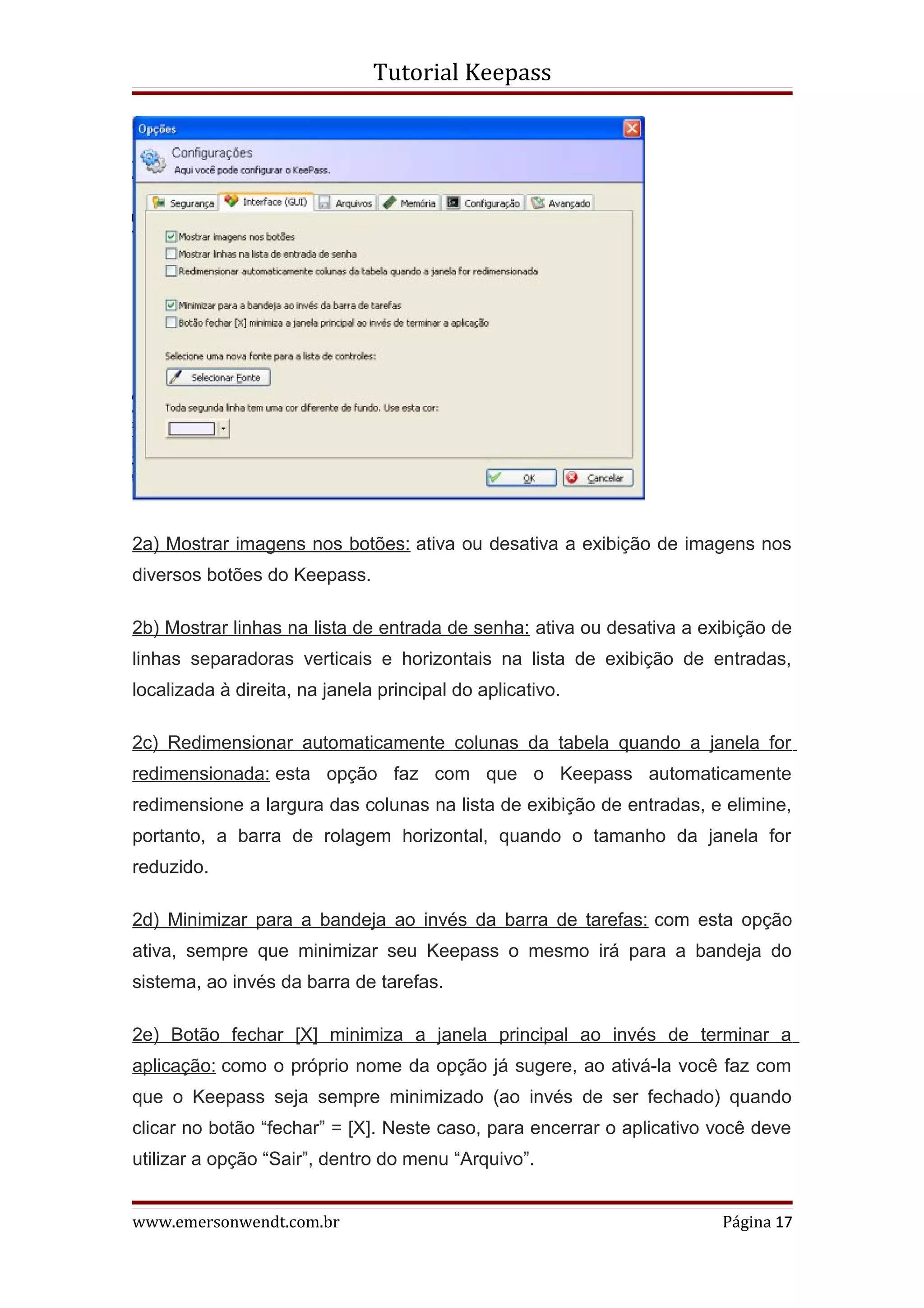 Tutorial Keepass




2a) Mostrar imagens nos botões: ativa ou desativa a exibição de imagens nos
diversos botões do Keepass.

2b) Mostrar linhas na lista de entrada de senha: ativa ou desativa a exibição de
linhas separadoras verticais e horizontais na lista de exibição de entradas,
localizada à direita, na janela principal do aplicativo.

2c) Redimensionar automaticamente colunas da tabela quando a janela for
redimensionada: esta opção faz com que o Keepass automaticamente
redimensione a largura das colunas na lista de exibição de entradas, e elimine,
portanto, a barra de rolagem horizontal, quando o tamanho da janela for
reduzido.

2d) Minimizar para a bandeja ao invés da barra de tarefas: com esta opção
ativa, sempre que minimizar seu Keepass o mesmo irá para a bandeja do
sistema, ao invés da barra de tarefas.

2e) Botão fechar [X] minimiza a janela principal ao invés de terminar a
aplicação: como o próprio nome da opção já sugere, ao ativá-la você faz com
que o Keepass seja sempre minimizado (ao invés de ser fechado) quando
clicar no botão “fechar” = [X]. Neste caso, para encerrar o aplicativo você deve
utilizar a opção “Sair”, dentro do menu “Arquivo”.


www.emersonwendt.com.br                                                Página 17
 