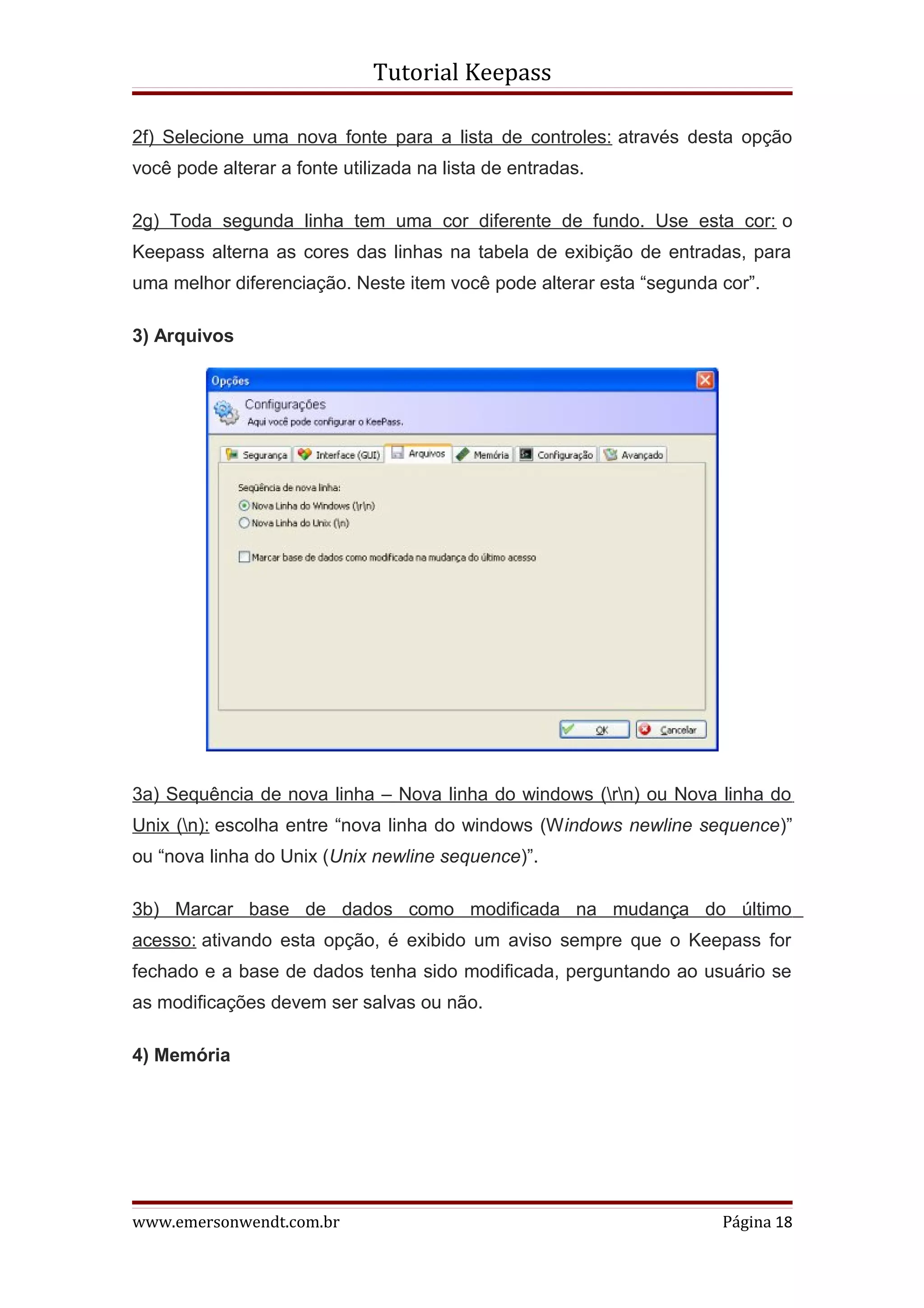 Tutorial Keepass

2f) Selecione uma nova fonte para a lista de controles: através desta opção
você pode alterar a fonte utilizada na lista de entradas.

2g) Toda segunda linha tem uma cor diferente de fundo. Use esta cor: o
Keepass alterna as cores das linhas na tabela de exibição de entradas, para
uma melhor diferenciação. Neste item você pode alterar esta “segunda cor”.

3) Arquivos




3a) Sequência de nova linha – Nova linha do windows (rn) ou Nova linha do
Unix (n): escolha entre “nova linha do windows (Windows newline sequence)”
ou “nova linha do Unix (Unix newline sequence)”.

3b) Marcar base de dados como modificada na mudança do último
acesso: ativando esta opção, é exibido um aviso sempre que o Keepass for
fechado e a base de dados tenha sido modificada, perguntando ao usuário se
as modificações devem ser salvas ou não.

4) Memória




www.emersonwendt.com.br                                              Página 18
 