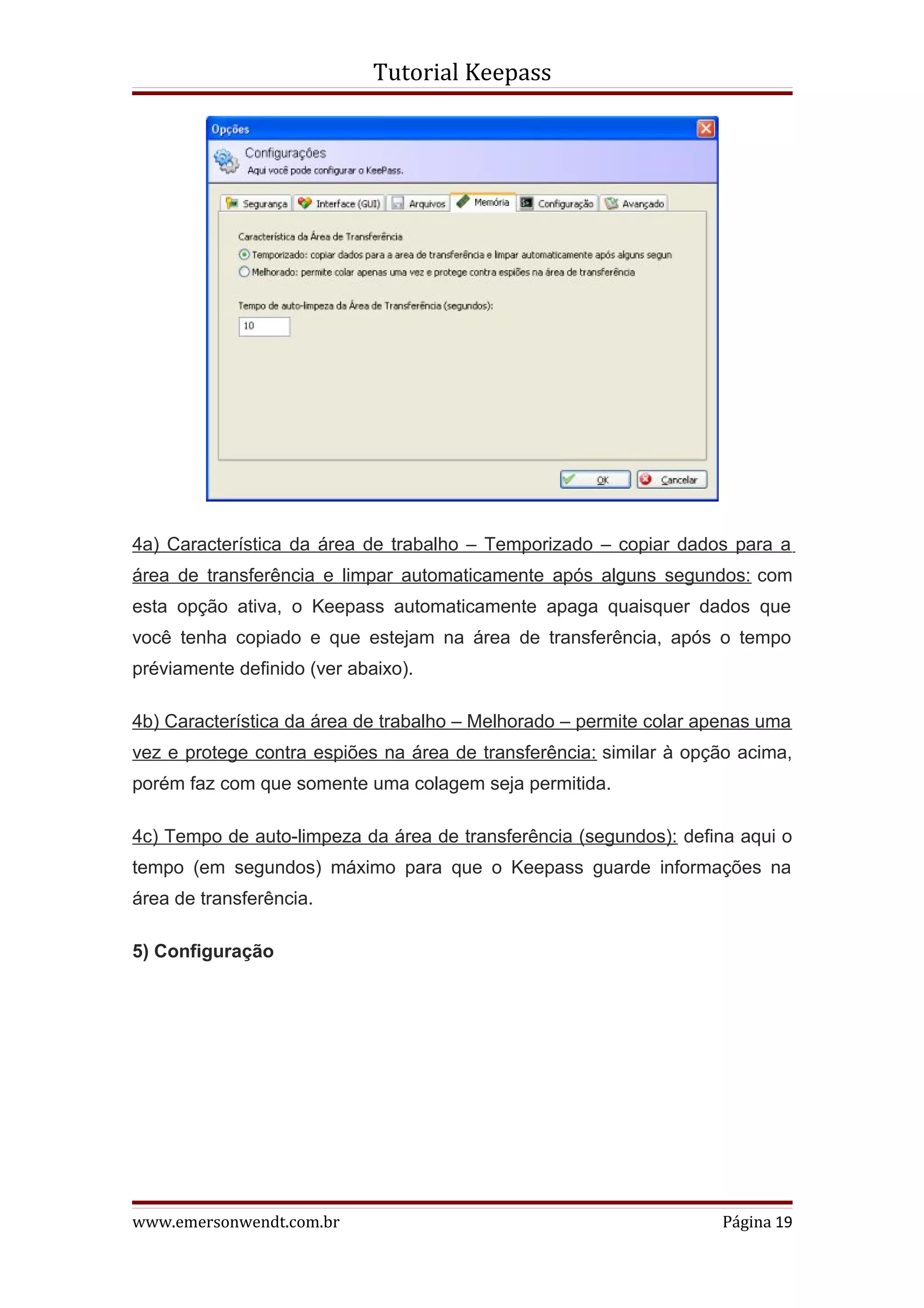 Tutorial Keepass




4a) Característica da área de trabalho – Temporizado – copiar dados para a
área de transferência e limpar automaticamente após alguns segundos: com
esta opção ativa, o Keepass automaticamente apaga quaisquer dados que
você tenha copiado e que estejam na área de transferência, após o tempo
préviamente definido (ver abaixo).

4b) Característica da área de trabalho – Melhorado – permite colar apenas uma
vez e protege contra espiões na área de transferência: similar à opção acima,
porém faz com que somente uma colagem seja permitida.

4c) Tempo de auto-limpeza da área de transferência (segundos): defina aqui o
tempo (em segundos) máximo para que o Keepass guarde informações na
área de transferência.

5) Configuração




www.emersonwendt.com.br                                             Página 19
 