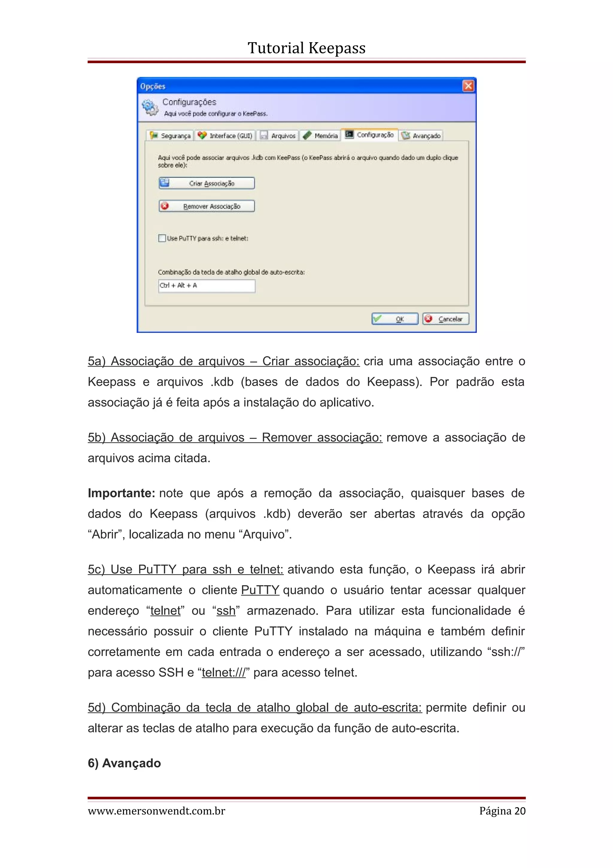 Tutorial Keepass




5a) Associação de arquivos – Criar associação: cria uma associação entre o
Keepass e arquivos .kdb (bases de dados do Keepass). Por padrão esta
associação já é feita após a instalação do aplicativo.

5b) Associação de arquivos – Remover associação: remove a associação de
arquivos acima citada.

Importante: note que após a remoção da associação, quaisquer bases de
dados do Keepass (arquivos .kdb) deverão ser abertas através da opção
“Abrir”, localizada no menu “Arquivo”.

5c) Use PuTTY para ssh e telnet: ativando esta função, o Keepass irá abrir
automaticamente o cliente PuTTY quando o usuário tentar acessar qualquer
endereço “telnet” ou “ssh” armazenado. Para utilizar esta funcionalidade é
necessário possuir o cliente PuTTY instalado na máquina e também definir
corretamente em cada entrada o endereço a ser acessado, utilizando “ssh://”
para acesso SSH e “telnet:///” para acesso telnet.

5d) Combinação da tecla de atalho global de auto-escrita: permite definir ou
alterar as teclas de atalho para execução da função de auto-escrita.

6) Avançado


www.emersonwendt.com.br                                                Página 20
 